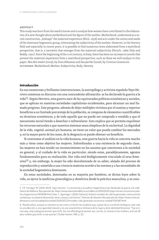 272
IV. FEMINILIDADES E MASCULINIDADES
Abstract
This study was born from the need to know and to analyze how women have contributed to the elabora-
tion of a new thought about motherhood and the figure of the mother. Motherhood, understood as a so-
cial construction, „kidnaps“ the maternal experience (Rich, 1976) and acts under the norms and needs
of the dominant hegemonic group, eliminating the subjectivity of the mother. However, in the literary
field and especially in recent years, it is possible to find numerous texts elaborated from a matrifocal
perspective, that is, a narrative that emerges from the maternal subjectivity (Hirsch, 1989; Daly and
Reddy, 1991). Since the beginning of the 21st century, in Italy, there has been an increase in novels that
present the maternal experience from a matrifocal perspective, such as those we will analyze in this
paper: Non dire madre (2009), by Dora Albanese and Due partite (2006), by Cristina Comencini.
Keywords: Motherhood; Mother; Subjectivity; Body; Identity
Introducción
En sus numerosas y brillantes intervenciones, la antropóloga y activista española Yayo He-
rrero comienza su discurso con una contundente afirmación: se ha declarado la guerra a la
vida[1]
. Según Herrero, esta guerra nace de las equivocadas políticas económicas y sociales,
que se aplican en nuestras sociedades capitalistas occidentales, para alcanzar un mal lla-
mado progreso. Este progreso, además de dejar múltiples víctimas por el camino y reportar
beneficios a un limitado porcentaje de la población, se compone de elementos cuantificables
en términos económicos, y de todo aquello que no puede ser comprado o vendido y que el
mecanismo social tiende a desechar o infravalorar. Esto explica que se permita esquilmar
los recursos naturales o que nuestros sistemas sean cómplices de la esclavitud. La dignidad
de la vida, vegetal, animal y/o humana, no tiene un valor que pueda cambiar los mercados
y, en la mayor parte de los casos, de la desgracia se puede obtener un beneficio.
Si centramos el análisis en la vida humana, esta guerra hacia la vida se concreta mucho
más y tiene como objetivo las mujeres. Subordinadas a una existencia de segunda clase,
las mujeres no han tenido un reconocimiento en los asuntos que conciernen a la sociedad
en general, y al cuidado de la vida en particular, siendo estas, paradójicamente, agentes
fundamentales para su realización. Dar vida está biológicamente vinculado al sexo feme-
nino[2]
y, sin embargo, la mujer ha sido descolonizada de su saber, alejada del proceso de
reproducción y sometida a una vivencia materna acorde a las normas y a las necesidades de
la sociedad hegemónica dominante.
En estas sociedades, dominadas en su mayoría por hombres, se dictan leyes sobre la
vida, se ejerce la medicina ginecológica y obstétrica desde la práctica masculina, y se cons-
1. Cfr. Ferragut, M. (2019, Abril). Yayo Herrero: “La economía y la política hegemónica han declarado la guerra a la vida”.
Diario de Mallorca. Recuperado de: https://www.diariodemallorca.es/mallorca/2019/04/01/yayo-herrero-economia-poli-
tica-hegemonica/1405648.html; Díaz, T., Aguinaga, I. (2020, Febrero). Nuestro modelo de vida ha generado una economía
caníbal que se sostiene devorando otros cuerpos y territorios”. Noticias de Navarra. Recuperado de: https://www.noticias-
denavarra.com/actualidad/sociedad/2020/02/23/modelo-vida-generado-economia-canibal/1025387.html
2. Resulta obvio, aunque no siempre se vea como un hecho tan evidente que, a pesar de su condición biológica, crear vida
es una elección o una capacidad natural, y no una característica intrínseca de la mujer y de la identidad femenina: “Top ut in
one way, only biological women give birth, but not all biological women are, can be, or choose to be mothers, and not all
who mother give birth, or are women” (Tuttle Hansen, 1991, p. 21).
 