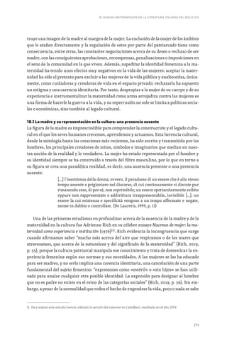 273
18. NUEVAS MATERNIDADES EN LA LITERATURA ITALIANA DEL SIGLO XXI
truye una imagen de la madre al margen de la mujer. La exclusión de la mujer de los ámbitos
que le atañen directamente y la regulación de estos por parte del patriarcado tiene como
consecuencia, entre otras, las constantes negociaciones acerca de su deseo o rechazo de ser
madre, con las consiguientes aprobaciones, recompensas, penalizaciones o imposiciones en
el seno de la comunidad en la que viven. Además, supeditar la identidad femenina a la ma-
ternidad ha tenido unos efectos muy negativos en la vida de las mujeres: aceptar la mater-
nidad ha sido el pretexto para excluir a las mujeres de la vida pública y enaltecerlas, única-
mente, como cuidadoras y creadoras de vida en el espacio privado; rechazarla ha supuesto
un estigma y una carencia identitaria. Por tanto, despropiar a la mujer de su cuerpo y de su
experiencia e instrumentalizar la maternidad como arma arrojadiza contra las mujeres es
una forma de hacerle la guerra a la vida, y su repercusión no solo se limita a políticas socia-
les o económicas, sino también al legado cultural.
18.1 La madre y su representación en la cultura: una presencia ausente
La figura de la madre es imprescindible para comprender la construcción y el legado cultu-
ral en el que los seres humanos crecemos, aprendemos y actuamos. Esta herencia cultural,
desde la mitología hasta las creaciones más recientes, ha sido escrita y transmitida por los
hombres, los principales creadores de mitos, símbolos e imaginarios que median en nues-
tra noción de la realidad y lo verdadero. La mujer ha estado representada por el hombre y
su identidad siempre se ha construido a través del filtro masculino, por lo que en torno a
su figura se crea una paradójica realidad, es decir, una ausencia presente o una presencia
ausente:
[…] l’inesistenza della donna; ovvero, il paradosso di un essere che è allo stesso
tempo assente e prigioniero nel discorso, di cui continuamente si discute pur
rimanendo esso, di per sé, non esprimibile; un essere spettacolarmente esibito
eppure non rappresentato o addirittura irrappresentabile, invisibile […]: un
essere la cui esistenza e specificità vengono a un tempo affermate e negate,
messe in dubbio e controllate. (De Lauretis, 1999, p. 11)
Una de las primeras estudiosas en profundizar acerca de la ausencia de la madre y de la
maternidad en la cultura fue Adrienne Rich en su célebre ensayo Nacemos de mujer: la ma-
ternidad como experiencia e institución (1976)[3]
. Rich evidencia la incongruencia que surge
cuando afirmamos saber “mucho más acerca del aire que respiramos o de los mares que
atravesamos, que acerca de la naturaleza y del significado de la maternidad” (Rich, 2019,
p. 55), porque la cultura patriarcal manipula ese conocimiento y trata de domesticar la ex-
periencia femenina según sus normas y sus necesidades. A las mujeres se las ha educado
para ser madres, y no serlo implica una carencia identitaria, una cancelación de una parte
fundamental del sujeto femenino: “expresiones como «estéril» o «sin hijos» se han utili-
zado para anular cualquier otra posible identidad. La expresión para designar al hombre
que no es padre no existe en el reino de las categorías sociales” (Rich, 2019, p. 56). Sin em-
bargo, a pesar de la normalidad que rodea el hecho de engendrar la vida, poco o nada se sabe
3. Para realizar este estudio hemos utilizado la versión del volumen en castellano, reeditado en el año 2019.
 