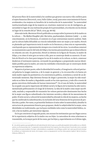 274
IV. FEMINILIDADES E MASCULINIDADES
del proceso físico de la maternidad y los cambios que generar una nueva vida conlleva para
el sujeto femenino (Percovich, 2005; Valls-Llobet, 2009), pues estos conocimientos le fueron
arrebatados a las mujeres en beneficio de la institución de la maternidad: “La maternidad
institucionalizada exige de las mujeres un «instinto» maternal en vez de inteligencia, ge-
nerosidad en lugar de una realización propia de la personalidad, y la relación con los demás
en lugar de la creación del yo” (Rich, 2019, pp. 88-89).
Años más tarde, Marienne Hirsch publicaba un ensayo sobre la presencia de la madre en
la cultura — The Mother/Daughter plot: Narrative, psychoanalysis, feminism (1989) — y, más
concretamente, en la literatura, el contexto en el que centraremos nuestro análisis. Dado
que la cultura había difundido un vínculo indisoluble entre ser mujer y ser madre, Hirsch
se planteaba qué importancia tenía la madre en la literatura y cómo esta se representaba,
concluyendo que su representación siempre era a través de los otros. La estudiosa comenzó
su razonamiento a partir del mito de Edipo y las teorías psicoanalistas que se desarrollaron
en relación con este. En particular, Hirsch se detiene en la figura de Yocasta, la madre de
Edipo, y en cómo el mito gira en torno a ella, pero se construye desde su ausencia. El aná-
lisis de Hirsch es la clave para integrar la voz de la madre en la cultura, es decir, comenzar
desde/con el testimonio materno, revisando los paradigmas y proponiendo nuevas identi-
dades posibles para la madre, así como las realidades relacionales que se construyen desde
su experiencia subjetiva.
Respecto al primer punto, sobre la identidad de la madre, el imaginario cultural patriar-
cal polariza la imagen materna, y de la mujer en general, y la circunscribe a la buena y/o
mala madre según los parámetros y la conveniencia política, económica y social de un de-
terminado momento. Bajo distintas formas de elogio o protección, la mujer ha sido ensal-
zada en su labor de madre y degradada cuando se ha visto oportuno, y todo ello a través de
gestos coercitivos disfrazados de buenas intenciones[4]
. En el caso de Italia, la maternidad
ha ocupado una parte importante del debate social y la figura de la mamma ha sido instru-
mentalizada políticamente a lo largo de la historia. La idea de la madre como mujer sacrifi-
cada, anulada y responsable de transmitir los valores patriarcales dominantes han hecho
de la mujer una figura subordinada a los intereses sociales y objeto de los mecanismos de
poder. El mito social y cultural de la maternidad ha alterado la vida de las mujeres, un hecho
que ha conllevado la subordinación y la exclusión del sexo femenino de los procesos de pro-
ducción y poder. Por tanto, es primordial deshacer el mito sobre la maternidad y desafiar la
estructura de pensamiento binaria para proponer, desde la subjetividad de la mujer, otras
identidades no tradicionales, que incluyan realidades tales como la maternidad lésbica, ra-
cial, o las no madres, por mencionar algunas.
En lo que concierne al segundo punto, son escasos los testimonios que nos llegan acerca
de la experiencia subjetiva de la madre con sus hijos. La naturaleza de estas relaciones es
transmitida, en la mayor parte de los casos, por los hijos y, especialmente en el último siglo,
4. Uno de los gestos que ejemplifica la sutil subordinación de la mujer y su justificada expulsión de lo público es su infantili-
zación y su forzosa protección: “La aparente cortesía del dictum ‘las mujeres y los niños primero’ ha servido como coartada
de los discursos que ensalzan a ‘la mujer’, colocándola en un pedestal -o en el fango cuando ‘cae’- pero que al mismo tiempo
le confieren un tratamiento de menor, de incapaz, como su equiparación con los niños parece implicar” (de la Concha y
Osborne, 2004, p. 7)
 