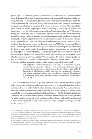 275
18. NUEVAS MATERNIDADES EN LA LITERATURA ITALIANA DEL SIGLO XXI
por las hijas. Las escritoras que se han centrado en la maternidad lo han hecho desde el
punto de vista de la hija, describiendo la relación con la madre desde su subjetividad y, por
tanto, haciendo a la madre objeto, pero casi nunca sujeto de la narración. Esto puede de-
berse, en gran medida, a que maternidad y subjetividad parecen ser conceptos mutuamente
excluyentes, que limitan la narración de la madre en primera persona: “This lack of ade-
quate theoretical models helps explain women’s difficulty in combining motherhood and
subjectivity — i.e., the ability to assume a position of enunciation, of saying ‘I’” (Benedetti,
2007, p. 6). Además de la falta de herramientas teóricas, existen distintas prácticas cultura-
les que han alejado a la hija de la madre por considerar su presencia como la perpetuación de
unas rígidas estructuras patriarcales[5]
y una amenaza a su proceso de autonomía - “matro-
phobia, mother blame, cultural devaluation of motherhood, patriarchal institution of mo-
therhood, fear of maternal power, and daughter-centricity” (O’Reilly, 2000, p. 145). Hirsch
alude a cuatro aspectos fundamentales que señalan las causas principales del alejamiento
del discurso materno: (1) La idea de que la maternidad es una construcción patriarcal y la
madre perpetúa la servidumbre hacia el género dominante; (2) la vulnerabilidad y la falta
de control, especialmente en la dimensión corporal; (3) la inquietud que provoca el ser iden-
tificadas con el cuerpo, la “somatophobia”[6]
, y la negación del vínculo biológico que ha ser-
vido para subordinar a la mujer; (4) la ambivalencia feminista sobre el poder y la autoridad.
A esto cabe añadirle una quinta causa y es la forzosa aceptación de la maternidad:
Este imperativo sobre la aceptación, a todo coste, de la maternidad y el sa-
crificio silencioso que ello conlleva, es otra posible causa de la ausencia del
punto de vista de las madres en la literatura. Resulta más aceptable hablar de
la madre que sobre la maternidad y los trastornos —emocionales o físicos—
que pueden ocasionar los hijos, pues estos factores plantean dilemas éticos
y morales que, actualmente, parecen no haber sido resueltos. (Reyes Ferrer,
2020, p. 91)
Con la difusión de los estudios de género y las nuevas teorías feministas que han surgido
en los últimos años, se ha constatado un creciente interés en la maternidad y en la represen-
tación subjetiva de la madre en la literatura italiana del nuevo siglo. Para analizar las nue-
vas maternidades que desafían la imagen universal de la maternidad y de la madre, hemos
escogido dos obras: Non dire madre (2009), de Dora Albanese y Due Partite (2006), de Cristina
Comencini. Estas dos creaciones se pueden considerar obras matrifocales, es decir, un texto
“in which a mother plays a role of cultural and social significance and in which motherhood
is thematically elaborated, valued, and structurally central to the plot” (O’Reilly y Caporale
Bizzini, 2009, p. 11).
5. Arriaga Flórez, M. (2016). Pier Paolo Pasolini: le madri vili generano la società borghese. Cuadernos de Filología Italiana,
23, pp. 141-153; Cerrato, D. Matriosche: nonne, madri e nipoti. Tre esempi di genealogie femminili nella letteratura italiana del
Novecento. Studia Romanica Posnaniensia, vol.45(3), pp. 73-81; Martín Clavijo, M. (2019). La figura de la madre en los relatos
de Maria Messina: entre tradición y progreso, en E. Moreno Lago (ed.), Pioneras, escritoras y creadoras del siglo XX (pp. 273-
286). Universidad de Salamanca, Salamanca.
6. Este concepto, acuñado por Elizabeth Spelman, hace referencia al miedo y al rechazo que las mujeres pueden sentir por
su cuerpo, y afirma que “the body is seen as the source of all the undesirable traits a human being could have, and women’s
lives are spent manifesting those traits.” (Spelman, 1982, p. 39).
 