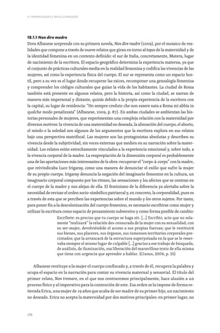 276
IV. FEMINILIDADES E MASCULINIDADES
18.1.1 Non dire madre
Dora Albanese sorprende con su primera novela, Non dire madre (2009), por el mosaico de rea-
lidades que compone a través de nueve relatos que giran en torno al topos de la maternidad y de
la identidad femenina en un contexto definido: el sur de Italia, concretamente, Matera, lugar
de nacimiento de la escritora. El espacio geográfico determina la experiencia materna, ya que
el conjunto de prácticas culturales media en la realidad femenina y codifica las vivencias de las
mujeres, así como la experiencia física del cuerpo. El sur se representa como un espacio hos-
til, pero a su vez es el lugar donde recuperar las raíces, recomponer una genealogía femenina
y comprender los códigos culturales que guían la vida de los habitantes. La ciudad de Roma
también está presente en algunos relatos, pero la historia, así como la ciudad, se narran de
manera más impersonal y distante, quizás debido a la propia experiencia de la escritora con
la capital, su lugar de residencia: “Ho sempre creduto che non essere nata a Roma mi abbia in
qualche modo penalizzata” (Albanese, 2009, p. 87). En ambas ciudades se ambientan las his-
torias personales de mujeres, que experimentan una compleja relación con la maternidad por
diversos motivos: la vivencia de una maternidad no deseada, la alienación del cuerpo, el aborto,
el miedo o la soledad son algunos de los argumentos que la escritora explora en sus relatos
bajo una perspectiva matrifocal. Las mujeres son las protagonistas absolutas y describen su
vivencia desde la subjetividad, sin voces externas que medien en su narración sobre la mater-
nidad. Los relatos están estrechamente vinculados a la experiencia emocional y, sobre todo, a
la vivencia corporal de la madre. La reapropiación de la dimensión corporal es probablemente
una de las aportaciones más interesantes de la obra: recuperar el “corps-à-corps” con la madre,
que reivindicaba Luce Irigaray, como una manera de denunciar el exilio que sufre la mujer
de su propio cuerpo. Irigaray denuncia la negación del imaginario femenino en la cultura, un
imaginario corporal compuesto por los ritmos, las sensaciones y los afectos que se centran en
el cuerpo de la madre y nos alejan de ella. El feminismo de la diferencia ya alertaba sobre la
necesidad de revisar el orden socio-simbólico patriarcal y, en concreto, la corporalidad, pues es
a través de esta que se perciben las experiencias sobre el mundo y los otros sujetos. Por tanto,
para poner fin a la descolonización del cuerpo femenino, es necesario escribirse como mujer y
utilizar la escritura como espacio de pensamiento subversivo y como forma posible de cambio:
Escríbete: es preciso que tu cuerpo se haga oír. […] Escribir, acto que no sola-
mente “realizará” la relación des-censurada de la mujer con su sexualidad, con
su ser-mujer, devolviéndole el acceso a sus propias fuerzas; que le restituirá
sus bienes, sus placeres, sus órganos, sus inmensos territorios corporales pre-
cintados; que la arrancará de la estructura superyoizada en la que se le reser-
vaba siempre el mismo lugar de culpable […] gracias a ese trabajo de búsqueda,
de análisis, de iluminación, esa liberación del maravilloso texto de ella misma
que tiene con urgencia que aprender a hablar. (Cixous, 2004, p. 25)
Albanese restituye a la mujer el cuerpo confiscado y, a través de él, recupera la palabra y
ocupa el espacio en la narración para contar su vivencia maternal y sensorial. El título del
primer relato, Non tremare, en el que nos centraremos principalmente, hace alusión a un
proceso físico y al imperativo para la contención de este. Esa orden se la impone de forma re-
iterada Erica, una mujer de 19 años que acaba de ser madre de su primer hijo, un nacimiento
no deseado. Erica no acepta la maternidad por dos motivos principales: en primer lugar, no
 