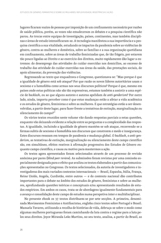 26
ESTUDOS DE GÉNERO, FEMINISTAS E SOBRE AS MULHERES: REFLEXIVIDADE, RESISTÊNCIA E AÇÃO
lugares ficaram vazios de pessoas por imposição de um confinamento necessário por razões
de saúde pública, porém, as vozes não emudeceram os debates e a pesquisa científica não
parou. As trocas entre equipas de investigação, países, continentes, mas também discipli-
nas e áreas de estudo intensificaram-se. A tecnologia manifestou a sua importância e a pes-
quisa científica a sua vitalidade, estudando os impactos da pandemia sobre as violências de
género, contra as mulheres e doméstica, sobre as famílias e a sua organização quotidiana
em confinamento, sobre as áreas de trabalho feminizadas que, de tão frágeis, por estarem
tão pouco ligadas ao Direito e ao exercício dos direitos, muito rapidamente dão lugar a ex-
tremos: do desemprego das atividades do cuidar exercidas nos domicílios, ao excesso de
trabalho das atividade do cuidar exercidas nas áreas da saúde, das prestações sociais, do
apoio alimentar, da prevenção das violências.
Regressando ao texto que enquadrava o Congresso, questionava-se: “Mas porque é que
a igualdade de género está sob ataque? Por que razão os novos líderes autoritários usam o
sexismo e a homofobia como armas nos seus discursos políticos? Porque é que, mesmo em
países onde estas políticas não são tão expressivas, estamos também a assistir a uma espé-
cie de backlash, ou ao que alguns autores e autoras apelidam de anti-genderism? Por outro
lado, ainda, importa perceber como é que estas mudanças estão a afetar a vida académica
e os estudos de género, feministas e sobre as mulheres. E que estratégias estão a ser desen-
volvidas, a partir deste lugar, para fazer frente a tentativas de extinção, marginalização ou
silenciamento do campo?”
Os vários textos reunidos neste volume vão dando respostas parciais a estas questões,
enquanto vão deixando evidente a relação entre as perguntas e a complexidade das respos-
tas. A igualdade, incluindo a igualdade de género mantém-se sob ataque, recorrendo-se a
formas subtis de sexismo e homofobia nos discursos que constroem o medo e insegurança.
Estes discursos ressoam em tempos de pandemia e mudança global. O backlash, o anti-gen-
derism, as tentativas de extinção, marginalização ou silenciamento deste campo científico
são, em simultâneo, efeitos reativos à afirmação progressiva dos Estudos de Género en-
quanto campo científico, e causa ou motivo para mantermos a ação.
Os textos agora apresentados foram selecionados através de um processo de revisão
anónima por pares (blind peer review). As submissões foram revistas por uma comissão es-
pecialmente designada para o efeito que avaliou os textos elaborados a partir das comunica-
ções apresentadas no Congresso. Os textos selecionados, da autoria de investigadores e in-
vestigadoras dos mais variados contextos internacionais — Brasil, Espanha, Itália, França,
Reino Unido, Angola, Curdistão, entre outros — e do contexto nacional dão contributos
importantes para o debate no âmbito dos estudos de género, feministas e sobre as mulhe-
res, aprofundando questões teóricas e conceptuais e/ou apresentando resultados de estu-
dos empíricos. Em ambos os casos, trata-se de abordagens igualmente fundamentais para
o avanço e consolidação deste campo de estudos numa perspetiva inter e multidisciplinar.
No presente ebook os 37 textos distribuem-se por sete secções. A primeira, denomi-
nada Movimentos Feministas e Antifascistas, engloba cinco textos sobre Portugal e Brasil.
Manuela Tavares, utilizando a recolha de histórias de vida, debruça-se sobre o modo como
algumas mulheres portuguesas foram caminhando da luta contra o regime para a luta pe-
los seus direitos. Joyce Miranda Leão Martins, no seu texto, analisa, a partir do Brasil, as
 