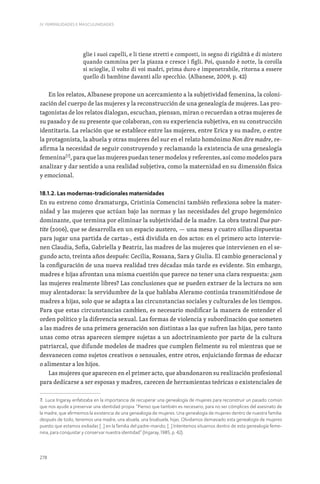 278
IV. FEMINILIDADES E MASCULINIDADES
glie i suoi capelli, e li tiene stretti e composti, in segno di rigidità e di mistero
quando cammina per la piazza e cresce i figli. Poi, quando è notte, la corolla
si scioglie, il volto di voi madri, prima duro e impenetrabile, ritorna a essere
quello di bambine davanti allo specchio. (Albanese, 2009, p. 42)
En los relatos, Albanese propone un acercamiento a la subjetividad femenina, la coloni-
zación del cuerpo de las mujeres y la reconstrucción de una genealogía de mujeres. Las pro-
tagonistas de los relatos dialogan, escuchan, piensan, miran o recuerdan a otras mujeres de
su pasado y de su presente que colaboran, con su experiencia subjetiva, en su construcción
identitaria. La relación que se establece entre las mujeres, entre Erica y su madre, o entre
la protagonista, la abuela y otras mujeres del sur en el relato homónimo Non dire madre, re-
afirma la necesidad de seguir construyendo y reclamando la existencia de una genealogía
femenina[7]
, para que las mujeres puedan tener modelos y referentes, así como modelos para
analizar y dar sentido a una realidad subjetiva, como la maternidad en su dimensión física
y emocional.
18.1.2. Las modernas-tradicionales maternidades
En su estreno como dramaturga, Cristinia Comencini también reflexiona sobre la mater-
nidad y las mujeres que actúan bajo las normas y las necesidades del grupo hegemónico
dominante, que termina por eliminar la subjetividad de la madre. La obra teatral Due par-
tite (2006), que se desarrolla en un espacio austero, — una mesa y cuatro sillas dispuestas
para jugar una partida de cartas-, está dividida en dos actos: en el primero acto intervie-
nen Claudia, Sofia, Gabriella y Beatriz, las madres de las mujeres que intervienen en el se-
gundo acto, treinta años después: Cecilia, Rossana, Sara y Giulia. El cambio generacional y
la configuración de una nueva realidad tres décadas más tarde es evidente. Sin embargo,
madres e hijas afrontan una misma cuestión que parece no tener una clara respuesta: ¿son
las mujeres realmente libres? Las conclusiones que se pueden extraer de la lectura no son
muy alentadoras: la servidumbre de la que hablaba Aleramo continúa transmitiéndose de
madres a hijas, solo que se adapta a las circunstancias sociales y culturales de los tiempos.
Para que estas circunstancias cambien, es necesario modificar la manera de entender el
orden político y la diferencia sexual. Las formas de violencia y subordinación que someten
a las madres de una primera generación son distintas a las que sufren las hijas, pero tanto
unas como otras aparecen siempre sujetas a un adoctrinamiento por parte de la cultura
patriarcal, que difunde modelos de madres que cumplen fielmente su rol mientras que se
desvanecen como sujetos creativos o sensuales, entre otros, enjuiciando formas de educar
o alimentar a los hijos.
Las mujeres que aparecen en el primer acto, que abandonaron su realización profesional
para dedicarse a ser esposas y madres, carecen de herramientas teóricas o existenciales de
7. Luce Irigaray enfatizaba en la importancia de recuperar una genealogía de mujeres para reconstruir un pasado común
que nos ayude a preservar una identidad propia: “Pienso que también es necesario, para no ser cómplices del asesinato de
la madre, que afirmemos la existencia de una genealogía de mujeres. Una genealogía de mujeres dentro de nuestra familia:
después de todo, tenemos una madre, una abuela, una bisabuela, hijas. Olvidamos demasiado esta genealogía de mujeres
puesto que estamos exiliadas […] en la familia del padre-marido; […] Intentemos situarnos dentro de esta genealogía feme-
nina, para conquistar y conservar nuestra identidad” (Irigaray, 1985, p. 42).
 
