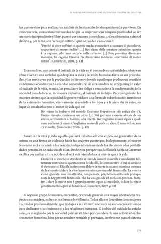 279
18. NUEVAS MATERNIDADES EN LA LITERATURA ITALIANA DEL SIGLO XXI
las que servirse para realizar un análisis de la situación de abnegación en la que viven. En
consecuencia, estas están convencidas de que la mujer no tiene ninguna posibilidad de ser
un sujeto independiente y libre, puesto que asumen que en la naturaleza femenina existe el
defecto y, por tanto, son “seres primitivos” que no pueden evolucionar:
“Perché si deve soffrire in questo modo, rinunciare a suonare il pianoforte,
sopportare di essere tradite? […] Noi siamo delle creature primitive, questa
è la ragione. Abitiamo ancora nelle caverne. […] Non possiamo diventare
moderne, ha ragione Claudia. Se diventiamo moderne, smettiamo di essere
donne”. (Comencini, 2006, p. 41)
Estas madres, que ponen el cuidado de la vida en el centro de sus prioridades, observan
cómo viven en una sociedad que desplaza la vida y las redes humanas fuera de sus priorida-
des, y las sustituyen por la producción de bienes y de todo aquello que produce un beneficio
en términos económicos. La realidad sociocultural de estas madres no otorga ningún valor
al cuidado de la vida, es más, las penaliza y las obliga a renunciar a la conformación de la
sociedad para dedicarse, de manera exclusiva, al cuidado de los hijos. Por consiguiente, las
mujeres sienten que la capacidad de generar vida es una forma de subordinación intrínseca
de la existencia femenina, eternamente vinculada a los hijos y a la atención de estos, en
lugar de ensalzarla como el motor de vida que es:
Noi siamo la barbarie del mondo: facciamo l’esperienza più antica che c’è,
l’unica rimasta, contenere un altro. […] Noi godiamo a essere abitate da un
alieno, a rinunciare al talento, alla libertà. Noi vogliamo essere legate a qual-
cuno anche se ci strozza. Vogliamo essere di qualcun altro. E non c’è fine, non
c’è rimedio. (Comencini, 2006, p. 42)
Banalizar la vida y todo aquello que está relacionado con el proceso generativo de la
misma es una forma de violencia hacia las mujeres puesto que, biológicamente, el cuerpo
femenino está vinculado a la creación, independientemente de las elecciones o las posibili-
dades personales de cada una de ellas. Desde esta perspectiva, la filósofa Adriana Cavarero
explica por qué la cultura occidental está más vinculada a la muerte que a la vida:
L’identità di ciò che in Occidente si intende come il maschile è un’identità for-
temente costruita su questa scena del duello, del combattere in cui si uccide e
si viene uccisi. È facile capire come il dare la morte in quanto massima potenza
sia la risposta al dare la vita come massima potenza del femminile. La nascita
viene ignorata, non tematizzata, non pensata, perché la nascita vede protago-
nista la soggettività femminile che ha una grande ed esclusiva potenza. Men-
tre il dare la morte non è geneticamente legato al maschile, il dare la vita è
geneticamente legato al femminile. (Cavarero, 2007, p. 12)
El segundo grupo de mujeres, en cambio, creyendo gozar de una mayor libertad con res-
pecto a sus madres, sufren otras formas de violencia. Todas ellas se describen como mujeres
realizadas profesionalmente, que trabajan a un ritmo frenético y no encuentran el tiempo
para dedicarse ni a sí mismas ni a las relaciones humanas. El ámbito del cuidado ha estado
siempre marginado por la sociedad patriarcal, bien por considerarlo una actividad exclu-
sivamente femenina, bien por no resultar rentable y, por tanto, irrelevante para el sistema
 