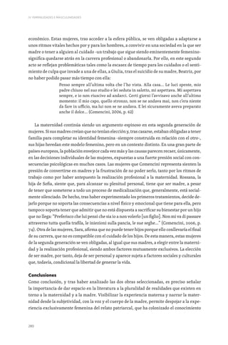 280
IV. FEMINILIDADES E MASCULINIDADES
económico. Estas mujeres, tras acceder a la esfera pública, se ven obligadas a adaptarse a
unos ritmos vitales hechos por y para los hombres, a convivir en una sociedad en la que ser
madre o tener a alguien al cuidado -un trabajo que sigue siendo eminentemente femenino-
significa quedarse atrás en la carrera profesional o abandonarla. Por ello, en este segundo
acto se reflejan problemáticas tales como la escasez de tiempo para los cuidados o el senti-
miento de culpa que invade a una de ellas, a Giulia, tras el suicidio de su madre, Beatriz, por
no haber podido pasar más tiempo con ella:
Penso sempre all’ultima volta che l’ho vista. Alla casa… Le luci spente, mio
padre chiuso nel suo studio e lei seduta in salotto, mi aspettava. Mi aspettava
sempre, e io non riuscivo ad andarci. Certi giorni l’avvisavo anche all’ultimo
momento: il mio capo, quello stronzo, non se ne andava mai, non c’era niente
da fare in ufficio, ma lui non se ne andava. E lei sicuramente aveva preparato
anche il dolce… (Comencini, 2006, p. 62)
La maternidad continúa siendo un argumento espinoso en esta segunda generación de
mujeres. Si sus madres creían que no tenían elección y, tras casarse, estaban obligadas a tener
familia para completar su identidad femenina -siempre construida en relación con el otro-,
sus hijas heredan este modelo femenino, pero en un contexto distinto. En una gran parte de
países europeos, la población envejece cada vez más y las causas parecen recaer, únicamente,
en las decisiones individuales de las mujeres, expuestas a una fuerte presión social con con-
secuencias psicológicas en muchos casos. Las mujeres que Comencini representa sienten la
presión de convertirse en madres y la frustración de no poder serlo, tanto por los ritmos de
trabajo como por haber antepuesto la realización profesional a la maternidad. Rossana, la
hija de Sofia, siente que, para alcanzar su plenitud personal, tiene que ser madre, a pesar
de tener que someterse a todo un proceso de medicalización que, generalmente, está social-
mente silenciado. De hecho, tras haber experimentado los primeros tratamientos, decide de-
jarlo porque no soporta las consecuencias a nivel físico y emocional que tiene para ella, pero
tampoco soporta tener que admitir que no está dispuesta a sacrificar su bienestar por un hijo
que no llega: “Preferisco che lui pensi che sia io a non volerlo [un figlio]. Non mi va di passare
attraverso tutta quella trafila, le iniezioni sulla pancia, le sue seghe…” (Comencini, 2006, p.
74). Otra de las mujeres, Sara, afirma que no puede tener hijos porque ello conllevaría el final
de su carrera, que no es compatible con el cuidado de los hijos. De esta manera, estas mujeres
de la segunda generación se ven obligadas, al igual que sus madres, a elegir entre la materni-
dad y la realización profesional, siendo ambos factores mutuamente exclusivos. La elección
de ser madre, por tanto, deja de ser personal y aparece sujeta a factores sociales y culturales
que, todavía, condicional la libertad de generar la vida.
Conclusiones
Como conclusión, y tras haber analizado las dos obras seleccionadas, es preciso señalar
la importancia de dar espacio en la literatura a la pluralidad de realidades que existen en
torno a la maternidad y a la madre. Visibilizar la experiencia materna y narrar la mater-
nidad desde la subjetividad, con la voz y el cuerpo de la madre, permite despojar a la expe-
riencia exclusivamente femenina del relato patriarcal, que ha colonizado el conocimiento
 