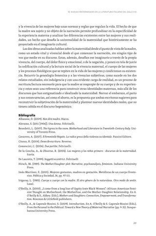 281
18. NUEVAS MATERNIDADES EN LA LITERATURA ITALIANA DEL SIGLO XXI
y la vivencia de las mujeres bajo unas normas y reglas que regulan la vida. El hecho de que
la madre sea sujeto y no objeto de la narración permite profundizar en la especificidad de
la experiencia materna y analizar las diferencias existentes entre las mujeres y sus reali-
dades, un hecho que desafía la universalidad de la maternidad que históricamente se ha
proyectado en el imaginario cultural.
Las dos obras analizadas hablan sobre la maternidad desde el punto de vista de la madre,
como un estado vital y vivencial desde el que comenzar la narración, sin ningún tipo de
voz que medie en su discurso. Estas, además, desafían ese imaginario a través de la propia
vivencia, del cuerpo, del dolor físico y emocional, o de la negación, y ponen en tela de juicio
la codificación cultural y la lectura social de la vivencia maternal, el cuerpo de las mujeres
y los procesos fisiológicos que se repiten en la vida de las mujeres y condicionan su existen-
cia. Recurrir la genealogía femenina y a las vivencias subjetivas, como sucede en los dos
relatos estudiados, sin indulgencia y con una evidente carga de realidad, es un proceso de
escritura/lectura necesario para que la madre se reapropie de su cuerpo y de su experien-
cia y estos sean una referencia para construir otras identidades maternas, más allá de los
discursos que han estigmatizado o idealizado la maternidad. Narrar el embarazo, el parto
y sus consecuencias, así como el aborto, es la propuesta que ambas escritoras sugieren para
reconstruir la subjetivación de la maternidad y plantear nuevas identidades reales, que no
tienen cabida en el discurso hegemónico.
Bibliografía
Albanese, D. (2009). Non dire madre. Hacca.
Aleramo, S. (2011 [1906]). Una donna. Feltrinelli.
Benedetti, L. (2007). The tigress in the snow. Motherhood and Literature in Twentieth-Century Italy. Uni-
versity of Toronto Press.
Cavarero, A. (2007). Il Femminile Negato. La radice greca della violenza occidentale. Pazzini Editore.
Cixous, H. (2004). Deseo de escritura. Reverso.
Comencini, C. (2006). Due partite. Feltrinelli.
De la Concha, A.,  Obsorne, R. (2004). Las mujeres y los niños primero : discursos de la maternidad.
Icaria.
De Lauretis, T. (1999). Soggetti eccentrici. Feltrinelli
Hirsch, M. (1989). The Mother/Daughter plot: Narrative, psychoanalysis, feminism. Indiana University
Press.
Imáz Martínez, E. (2001). Mujeres gestantes, madres en gestación. Metáforas de un cuerpo fronte-
rizo. Política y Sociedad, 36, pp. 97-111.
Irigaray, L. (1985). Cuerpo a cuerpo con la madre. El otro género de la naturaleza. Otro modo de sentir.
Lasal.
O’Reilly, A. (2000). „I come from a long line of Uppity Irate Black Women“: African-American Femi-
nist Thought on Motherhood, the Motherline, and the Mother-Daughter Relationship. En A.
O’Reilly  S., Abbey. (Eds.), Mothers and Daughters: Connection, Empowerment, and Transforma-
tion. Rowman  Littlefield publishers.
O’Reilly, A.,  Caporale Bizzini, S. (2009). Introduction. En A. O’Reilly  S. Caporale Bizzini (Eds.),
From the Personal to the Political: Toward a New Theory of Maternal Narrative (pp. 9-31). Susque-
hanna University Press.
 