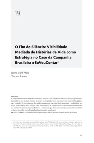 283
O Fim do Silêncio: Visibilidade
Mediada de Histórias de Vida como
Estratégia no Caso da Campanha
Brasileira #EuVouContar*
19.
Joana Vidal Maia
Susana Santos
Resumo
A campanha brasileira online #EuVouContar, entre os anos 2017 e 2019, reuniu e publicou 52 histórias
de mulheres que fizeram abortos, na maior parte clandestinos, e atenderam à convocatória pública
para contá-las. A partir de uma discussão teórica sobre discurso, histórias de vida e visibilidade me-
diada, este trabalho tenta analisar como este conjunto de narrativas articula simultaneamente diver-
sos elementos de realidade que dão forma a uma estratégia discursiva construída especificamente em
redes sociais online em defesa da legalização do aborto no Brasil.
Palavras-chave: Análise do Discurso; Estudos de Género; Aborto; Internet; Histórias de Vida
* 
Este texto é uma síntese das discussões feitas na dissertação “Histórias de vida como estratégia discursiva na campanha
#EuVouContar”, apresentada para conclusão do Mestrado em Comunicação, Cultura e Tecnologias da Informação do
Iscte-IUL. Uma primeira versão deste texto foi apresentada na sessão paralela “Género e media” do II Congresso Inter-
nacional do CIEG em julho/2019.
 