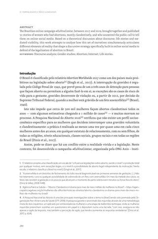 284
IV. FEMINILIDADES E MASCULINIDADES
Abstract
The Brazilian online campaign #EuVouContar, between 2017 and 2019, brought together and published
52 stories of women who had abortions, mostly clandestinely, and who answered the public call to tell
them on online social media. Based on a theoretical discussion about discourse, life stories and me-
diated visibility, this work attempts to analyse how this set of narratives simultaneously articulates
different elements of reality that shape a discursive strategy specifically built in online social media to
defend of the legalization of abortion in Brazil.
Keywords: Discourse analysis; Gender studies; Abortion; Internet; Life stories.
Introdução
O Brasil é classificado pelo relatório Abortion Worldwide 2017 como um dos países mais proi-
bitivos na legislação sobre aborto[1]
(Singh et al., 2017). A interrupção da gravidez é regu-
lada pelo Código Penal de 1940, que prevê pena de um a três anos de detenção para pessoas
que façam aborto ou permitam a alguém fazê-lo em si; as exceções são os casos de risco de
vida para a gestante, gravidez decorrente de violação ou, a partir de 2012, por decisão do
Supremo Tribunal Federal, quando a mulher está grávida de um feto anencefálico[2]
(Brasil,
1940).
Isto não impede que cerca de 500 mil mulheres façam abortos clandestinos todos os
anos — com algumas estimativas chegando a 1 milhão de casos[3]
— e muitas morram no
processo. A Pesquisa Nacional do Aborto 2016[4]
verificou que não existe um perfil socioe-
conômico específico para as mulheres que decidem interromper uma gravidez voluntária
e clandestinamente: a prática é realizada ao menos uma vez por quase uma em cada cinco
mulheres antes dos 40 anos, em qualquer estatuto de relacionamento, com ou sem filhos, de
todas as religiões, níveis educacionais, classes sociais, grupos raciais e em todas as regiões
do Brasil (Diniz et al., 2017).
Assim, pode-se dizer que há um conflito entre a realidade vivida e a legislação. Neste
contexto, foi desenvolvida a campanha #EuVouContar, organizada pela ONG Anis – Insti-
1. O relatório propõe uma classificação em escala de 1 a 6 para as legislações sobre aborto, sendo o nível 1 a proibição total
por qualquer motivo, sem exceções legais, e o nível 6 a possibilidade de aborto legal independente da motivação. Nesta
escala, o relatório classifica o Brasil no nível 2 (Singh et al., 2017).
2. “A anencefalia é um distúrbio de fechamento do tubo neural diagnosticável nas primeiras semanas de gestação. (...) Não
há tratamento, cura ou qualquer possibilidade de sobrevida de um feto com anencefalia. Em mais da metade dos casos, os
fetos não resistem à gestação, e os poucos que alcançam o momento do parto sobrevivem minutos ou horas fora do útero”
(Diniz  Vélez, 2008: 648).
3. Agência Patrícia Galvão – “Aborto Clandestino é drama para mais de meio milhão de mulheres no Brasil” – https://agen-
ciapatriciagalvao.org.br/mulheres-de-olho/dsr/noticias-direitos/aborto-clandestino-e-drama-para-mais-de-meio-mi-
lhao-de-mulheres-no-brasil/
4. A Pesquisa Nacional do Aborto é uma das principais investigações sobre o tema no Brasil, tendo sido premiada pela Or-
ganização Pan-Americana de Saúde (STF, 2018). A pesquisa garante o anonimato das inquiridas através de uma metodologia
mista de dois inquéritos: um aplicado por entrevistadoras mulheres e uma etapa de ballot-box technique, onde as mulheres
inquiridas preenchem sozinhas um questionário em papel e o depositam numa urna lacrada; “com isso, assegura-se não
apenas o sigilo da resposta, mas também a perceção de sigilo, que tende a aumentar as respostas verdadeiras” (Diniz et al.,
2017, p. 654).
 
