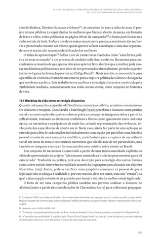 285
19. O FIM DO SILÊNCIO: VISIBILIDADE MEDIADA DE HISTÓRIAS DE VIDA COMO ESTRATÉGIA
NO CASO DA CAMPANHA BRASILEIRA #EUVOUCONTAR
tuto de Bioética, Direitos Humanos e Gênero[5]
, de setembro de 2017 a julho de 2019. O pro-
jeto tornou públicas 52 experiências de mulheres que fizeram aborto. As peças, em formato
de texto e vídeo, estão publicadas na página oficial da campanha[6]
e foram partilhadas nas
redes sociais da Anis. Embora os relatos sejam em primeira pessoa, o anonimato das mulhe-
res é preservado; mesmo nos vídeos, quem aparece a fazer a narração é uma das organiza-
doras e os textos não trazem a identificação das mulheres.
O vídeo de apresentação[7]
define o ato de contar estas vivências como “uma forma polí-
tica de estar no mundo” e um processo de cuidado individual e coletivo. Na mesma peça, en-
contramos a ressalva de que apenas oito anos após ter feito aborto é que a mulher pode con-
tar sua história publicamente sem risco de ser processada criminalmente, período superior
inclusive à pena de detenção prevista no Código Penal[8]
. Neste sentido, a convocatória para
a partilha de vivências é também um convite para a ruptura política do silêncio e do segredo
que envolvem a prática. Este trabalho tenta analisar a estratégia discursiva construída pela
visibilidade mediada, nomeadamente nas redes sociais online, deste conjunto de histórias
de vida.
19.1 Histórias de vida como estratégia discursiva
Quando cada peça da campanha #EuVouContar encontra o público, acontece o encontro en-
tre discurso e receptor. Chouliaraki e Fairclough (1999) percebem o discurso como prática
social e as construções discursivas sobre as práticas como parte integrante delas a partir da
reflexividade, tratando os elementos simbólicos e físicos como igualmente reais. Sob esta
óptica, as narrativas e o próprio ato de emiti-las, criando representações das vivências, se-
rão parte das experiências de aborto em si. Neste caso, ainda faz parte de uma ação que se
estende para além de cada mulher individualmente: uma opção por partilhar uma história
pessoal através de uma campanha mediática, contribuindo para a ruptura de um silêncio
social em torno do tema e construindo narrativas que não deixam de ser particulares, mas
também se integram a outras e formam um discurso coletivo sobre aborto no Brasil.
Este conjunto de narrativas é construído a partir de uma intencionalidade explícita no
vídeo de apresentação do projeto: “nós estamos contando as histórias para mostrar que a lei
está errada”. Traduzida na prática, está uma descrição para estratégia discursiva: formas
como atores sociais intervém na realidade através da linguagem para alcançar um objetivo
(Carvalho, 2015). Assim, pode-se verificar como propósito convencer as pessoas de que a
legislação não se adequa à realidade e, por este motivo, deve ser outra, uma não “errada”, na
qual a interrupção voluntária da gravidez por desejo e decisão da mulher esteja legalizada.
O facto de ser uma campanha pública também nos permite analisar o discurso de
#EuVouContar a partir das considerações de Charaudeau (2010) para o discurso propagan-
5. Criada em 1999, com sede em Brasília, a Anis desenvolve atividades em pesquisa social, incidência política, litígio estra-
tégico e projetos de comunicação sobre violações e defesa de direitos, inclusive direitos sexuais e reprodutivos (www.anis.
org.br).
6. www.eu-vou-contar.tumblr.com
7. “Conheça a campanha #EuVouContar, da Anis – Instituto Bioética” https://www.youtube.com/watch?v=XbyiiwhHkLk
8. A “extinção de punibilidade” é regulada pelo Título VIII do Código Penal. No caso do crime de aborto com pena máxima
de detenção é três anos, o art. 109 define o tempo de prescrição de oito anos.
 