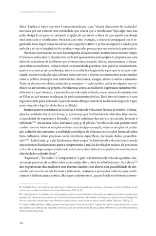 286
IV. FEMINILIDADES E MASCULINIDADES
dista. Explica o autor que este é caracterizado por uma “visada discursiva de incitação”,
marcada por um emissor sem autoridade que deseja que o interlocutor faça algo, mas não
pode obrigá-lo ou puni-lo, restando a opção de construir a ideia de que aquilo que deseja
será bom para o interlocutor. Para realizar esta intenção, o discurso propagandista é or-
ganizado num duplo esquema narrativo e argumentativo: o primeiro aspecto é usado para
seduzir e ativar o imaginário do recetor; o segundo, para propor um raciocínio persuasivo.
Narração e persuasão, no caso da campanha #EuVouContar, acontecem ao mesmo tempo.
O discurso sobre aborto clandestino no Brasil apresentado pelo projeto é composto por uma
série de narrativas de mulheres que viveram esta situação. Assim, encontramos informa-
ções sobre as mulheres – como viviam no momento da gravidez, com quem se relacionavam,
quais eram seus projetos e desejos; sobre as condições da gravidez e por que se tornou inde-
sejada; os motivos da decisão; a forma como realizou o aborto; os sentimentos relacionados;
como a prática interagiu com instituições, familiares, amigos, afetos e outros elementos.
Trata-se de uma realidade conhecida ao receptor — cada mulher podia ser alguém que co-
nhece ou até mesmo ela própria. Por diversas vezes, as mulheres expressam também refle-
xões sobre o que viveram, o que mudou na vida após o aborto, como tratam do assunto com
as filhas ou até mesmo mudanças de posicionamento político. Tudo isto vai construir uma
argumentação para persuadir a pensar numa direção contrária ao discurso legal em vigor,
questionando a legitimidade desta proibição.
Muitos autores examinam as histórias e relatos de vida como formas de retirar informa-
ções da realidade. Ferrarotti (2007, p. 15) avança que “as histórias de vida têm, finalmente,
a capacidade de expressar e formular o vivido cotidiano das estruturas sociais, formais e
informais”[9]
. Na mesma linha, Bertaux (1999, p. 2) afirma: “os relatos de vida podem trazer
conhecimentos sobre as relações socioestruturais (por exemplo, sobre as relações de produ-
ção, o direito dos costumes, a realidade sociológica de diversas instituições formais); sobre
fatos culturais; sobre processos socio-históricos específicos, incluindo dados quantificá-
veis”[10]
. Kofes (1994, p. 140), finalmente, observa que “as histórias de vida continuam sendo
instrumentos fundamentais para a compreensão e análise de relações sociais, de processos
culturais e do jogo sempre combinado entre atores individuais e experiências sociais, entre
objetividade e subjetividade”.
“Expressar”, “formular” e “compreender” a partir de histórias de vida são questões-cha-
ves neste processo de análise sobre a estratégia discursiva de #EuVouContar. Os relatos[11]
das experiências das mulheres com abortos clandestinos abrem esta possibilidade de des-
vendar estruturas sociais formais e informais, costumes e processos culturais que condi-
cionam e influenciam a prática. Mais que o aborto em si, quantificado em diversas investi-
9. Tradução livre. “Las historias de vida tienen, finalmente, la capacidad de expresar y formular lo vivido cotidiano de las
estructuras sociales, formales e informales” (Ferrarotti, 2007, p.15)
10. Tradução livre. “Los relatos de vida pudiesen aportar conocimientos tanto sobre los relatos socioestructurales (por
ejemplo, las relaciones de producción, el derecho consuetudinario, la realidad sociológica de instituciones diversas), los
hechos culturales, los procesos sociohistóricos particulares, como sobre los datos cuantificables.” (Bertaux, 1999, p. 2)
11. Kofes (1994) e Bertaux (1999) apontam distinções entre “história de vida” e “relatos de vida” ou “estórias de vida” no que
diz respeito ao conteúdo: as segundas, como no caso das narrativas de #EuVouContar, referem-se a um tema específico
dentro da vida da pessoa.
 