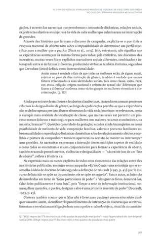 287
19. O FIM DO SILÊNCIO: VISIBILIDADE MEDIADA DE HISTÓRIAS DE VIDA COMO ESTRATÉGIA
NO CASO DA CAMPANHA BRASILEIRA #EUVOUCONTAR
gações, é através das narrativas que percebemos o conjunto de dinâmicas, relações sociais,
experiências objetivas e subjetivas da vida de cada mulher que culminaram na interrupção
da gravidez.
Através das histórias que formam o discurso da campanha, explicita-se o que dizia a
Pesquisa Nacional de Aborto 2016 sobre a impossibilidade de determinar um perfil espe-
cífico para a mulher que o pratica (Diniz et al., 2017). Isto, entretanto, não significa que
as experiências aconteçam da mesma forma para todas: pelo contrário, nos discursos das
narrativas, muitas vezes ficam explícitos marcadores sociais diferentes, combinados e in-
teragindo entre si de formas diferentes, produzindo vivências também distintas, segundo o
que Crenshaw (2002) definiu como interseccionalidade:
Assim como é verdade o fato de que todas as mulheres estão, de algum modo,
sujeitas ao peso da discriminação de gênero, também é verdade que outros
fatores relacionados a suas identidades sociais, tais como classe, casta, raça,
cor, etnia, religião, origem nacional e orientação sexual são ‘diferenças que
fazem a diferença’ na forma como vários grupos de mulheres vivenciam a dis-
criminação. (p. 173)
Ainda que se trate de mulheres e de abortos clandestinos, trazendo em comum processos
relativos às desigualdades de género, ao longo das publicações percebe-se que a experiência
não se define apenas por isto. Outros elementos da vida social mostram-se relevantes, como
o exemplo mais evidente da localização de classe, que muitas vezes vai permitir um pro-
cesso menos doloroso e mais seguro para mulheres com maiores recursos económicos e, na
maioria, brancas[12]
. Questões como idade da gestação; estudos ainda incompletos ou como
possibilidade de melhoria de vida; composição familiar, valores e posturas familiares so-
bre sexualidade e reprodução; dinâmicas domésticas e/ou do relacionamento afetivo; e aco-
lhida e postura do companheiro também aparecem na decisão de manter ou interromper
uma gravidez. As narrativas expressam a interação desses múltiplos aspetos de realidade
e como todos se encontram e atuam conjuntamente para formar a experiência de aborto,
também trazendo procedimentos, violências e desigualdades — “não existe isso de um ‘fato
do aborto’”, reflete a História 13.
Na expressão mais ou menos explícita de todos estes elementos e das relações entre eles
nas histórias publicadas, encontra-se na campanha #EuVouContar uma estratégia que se as-
semelha à ideia de discurso de luta segundo a definição de Foucault (1993, p. 45) que “o dis-
curso de luta não se opõe ao inconsciente: ele se opõe ao segredo”. Para o autor, as lutas são
desenvolvidas em torno de “focos particulares de poder” e “designar os focos, denunciá-los,
falar deles publicamente é uma luta”, pois “forçar a rede de informação institucional, no-
mear, dizer quem fez, o que fez, designar o alvo é uma primeira inversão de poder” (Foucault,
1993, p. 45).
Observa também o autor que o falar não é livre para qualquer pessoa e/ou sobre qual-
quer assunto; assim, identifica três procedimentos de interdição do discurso que se retroa-
limentam e se relacionam à ligação deste com o poder e: tabu do objeto, ritual da circunstân-
12. “IBGE: negros são 17% dos mais ricos e três quartos da população mais pobre” - https://agenciabrasil.ebc.com.br/geral/
noticia/2016-12/ibge-negros-sao-17-dos-mais-ricos-e-tres-quartos-da-populacao-mais-pobre
 