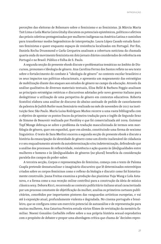 27
perceções das eleitoras de Bolsonaro sobre o feminismo e as feministas. Já Márcia Maria
Tait Lima e Leda Maria Caira Gitahy discutem os potenciais epistémicos, políticos e afetivos
das práxis coletivas protagonizadas por mulheres indígenas na América Latina e caminhos
para transformar modos hegemônicos de interpretação. Laura López Casado estuda fanzi-
nes feministas e queer enquanto espaços de resistência localizados em Portugal. Por fim,
Daniela Rocha Drummond e Carla Cerqueira analisam a cobertura noticiosa da chamada
quarta onda do movimento feminista em dois jornais diários considerados de referência em
Portugal e no Brasil: Público e Folha de S. Paulo.
A segunda secção do presente ebook discute e problematiza temáticas no âmbito de Dis-
cursos, pronomes e Ideologia de género. Ana Carolina Ferraz dos Santos reflete no seu texto
sobre o fortalecimento do combate à “ideologia de género” no contexto escolar brasileiro e
os seus impactos nas políticas educacionais, e apresenta um mapeamento das estratégias
de mobilização diante dos ataques aos estudos de género no campo da educação. Através da
análise qualitativa de diversos materiais textuais, Elisa Bellé  Barbara Poggio analisam
as principais estratégias retóricas e discursivas adotadas pelo novo governo italiano para
deslegitimar a utilização de uma perspetiva de género em contextos educativos. Roberta
Scatolini elabora uma análise de discurso do abaixo-assinado de pedido de cancelamento
da palestra de Judith Butler num Seminário realizado no mês de novembro de 2017 na insti-
tuição Sesc São Paulo. María Luisa Rodríguez Muñoz recorre a uma vasta bibliografia com
o objetivo de apontar os pontos fracos da primeira tradução para o inglês de Segundo Sexo
de Simone de Beauvoir realizada por Parshley e que foi comercializada até 2009. Guiomar
Topf Monge debruça-se sobre o problema da tradução masculinizada de termos sem mor-
fologia de género, quer em espanhol, quer em alemão, constituindo uma forma de sexismo
linguístico. O texto de Sara Merlini encerra a segunda secção do presente ebook e discute a
história da emancipação da identidade de género como um direito inalienável de cidadania
e o seu enquadramento através da autodeterminação e/ou indeterminação, defendendo que
a análise dos processos de reflexividade, resistência e ação quanto às (des)igualdades entre
mulheres e homens e às (des)igualdades de géneros (no plural) beneficia da consideração
paralela dos campos do poder-saber.
A terceira secção, Corpos e representações do feminino, começa com o texto de Paloma
Czapla pretende desnaturalizar o imaginário discursivo que lê determinados estereótipos
criados sobre os corpos femininos como o reflexo da biologia e discutir como foi historica-
mente construído. Joana Freitas examina a produção das pianistas Yuja Wang e Lola Asta-
nova, e a forma como a sua receção online contribui para a construção da ideia de música
clássica sexy. Debora Ricci, recorrendo ao contexto publicitário italiano atual caracterizado
por um processo constante de objetificação da mulher, analisa os primeiros cartazes publi-
citários, concebidos por importantes pintores das vanguardas artísticas europeias, e vai
até à exposição atual, profundamente violenta e degradada. No cinema português e brasi-
leiro, que se configura como um exercício potencial de autoanálise e de representação para
muitas mulheres, Ana Catarina Pereira estuda vários filmes de revisitação da memória fa-
miliar. Noemí González Carballés reflete sobre a sua própria história sexual-reprodutiva
com o propósito de debater e propor uma abordagem crítica que chama de ‘decisões repro-
INTRODUÇÃO
 