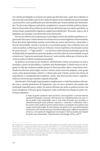 288
IV. FEMINILIDADES E MASCULINIDADES
cia e direito privilegiado ou exclusivo do sujeito que fala (Foucault, 1999). Para o filósofo, os
discursos são controlados a partir da criação de regras a serem seguidas por quem se propõe
a pronunciá-lo, como qualificações pré-determinadas por rituais também pré-determina-
dos: “Os discursos religiosos, judiciários, terapêuticos e, em parte também, políticos não po-
dem ser dissociados dessa prática de um ritual que determina para os sujeitos que falam, ao
mesmo tempo, propriedades singulares e papéis preestabelecidos” (Foucault, 1999, p. 39). A
legislação, por exemplo, é um destes discursos autorizados.
Por sua vez, Ribeiro (2017) aponta que os privilégios sociais são também epistêmicos, or-
ganizando discursos e conhecimentos em escalas mais ou menos legítimas; historicamente,
ficam fora desta legitimidade aqueles construídos por povos não-brancos, colonizados, e
fora da universidade, citando a escrita de si na primeira pessoa. Para a filósofa, levar em
conta na análise as diferenças entre as vivências e tornar explícitas as localizações sociais
de quem enuncia — o “lugar de fala” — e os diversos conhecimentos produzidos a partir da
multiplicidade de experiências possíveis quebra uma falsa ideia de universalidade na qual
se baseia este “regime de autorização discursiva”; neste sentido, reflete que o direito ao dis-
curso se traduz no direito à própria humanidade.
Ao publicar as narrativas das mulheres, #EuVouContar realiza um processo no qual a
revelação, a partir da fala pública, é também uma desinterdição. O aborto torna-se um se-
gredo na vida das mulheres também porque os discursos delas sobre o tema foram inter-
ditados em diversos níveis legais, sociais e morais, assim como elas próprias, como grupo
social, estão desautorizadas a dizê-lo e a forma pela qual o fazem, através dos relatos de
experiências, é considerada pouco legítima. Assim, este discurso luta contra o segredo e
contra as estruturas que mantêm o segredo silenciado.
Chouliaraki e Fairclough (1999) propõem complementar a visão foucaultiana sobre po-
der com o conceito gramsciano de hegemonia, uma vez que o primeiro não propõe uma
localização específica para o poder. Os autores afirmam que todas as práticas sociais, das
quais consideram o discurso parte integrante, estão envolvidas em relações de poder. En-
tretanto, adiantam:
A visão do poder moderno como invisível, autorregulador e inevitavelmente
sujeitável (‘biopoder’, Foucault, 1977) precisa ser complementada com uma vi-
são do poder como dominação, isto é, uma visão do poder que reconhece a
sobredeterminação entre práticas ‘internas’ e ‘externas’ e estabelece víncu-
los causais entre práticas sociais institucionais e as posições dos sujeitos num
campo social mais amplo. De outra forma, isto pode recair num determinismo
estrutural e anti-humanismo que não deixa espaço para a agência nas práticas
sociais (...) O conceito de ‘hegemonia’ de Gramsci é útil na análise de relações
de poder como dominação”. (Chouliaraki e Fairclough, 1999, p. 24)[13]
13. Tradução livre. The view of modern power as invisible, self-regulating and inevitably subjecting (‘bio-power’, Foucault
1977) needs to be complemented with a view of power as dominatinon, i.e., a view of power that acknowledges the over-
dermination between ‘internal’ and ‘external’ practices, and establishes causal links between institutional social practices
and positions of subjects in the wider social field. Otherwise, it can collapse into structural determinism and anti-humanism
which leaves no space for agency in social practices (…) Gramsci’s concept of ‘hegemony’ is helpful in analyzing relations of
power as domination” (Chouliaraki e Fairclough, 1999: 24).
 