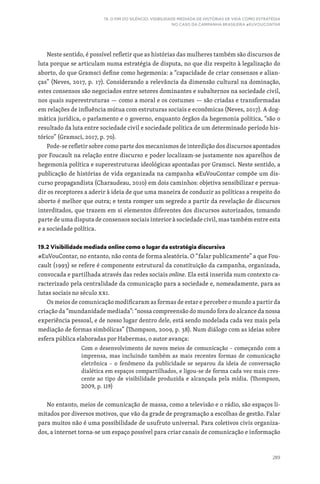 289
19. O FIM DO SILÊNCIO: VISIBILIDADE MEDIADA DE HISTÓRIAS DE VIDA COMO ESTRATÉGIA
NO CASO DA CAMPANHA BRASILEIRA #EUVOUCONTAR
Neste sentido, é possível refletir que as histórias das mulheres também são discursos de
luta porque se articulam numa estratégia de disputa, no que diz respeito à legalização do
aborto, do que Gramsci define como hegemonia: a “capacidade de criar consensos e alian-
ças” (Neves, 2017, p. 17). Considerando a relevância da dimensão cultural na dominação,
estes consensos são negociados entre setores dominantes e subalternos na sociedade civil,
nos quais superestruturas — como a moral e os costumes — são criadas e transformadas
em relações de influência mútua com estruturas sociais e econômicas (Neves, 2017). A dog-
mática jurídica, o parlamento e o governo, enquanto órgãos da hegemonia política, “são o
resultado da luta entre sociedade civil e sociedade política de um determinado período his-
tórico” (Gramsci, 2017, p. 70).
Pode-se refletir sobre como parte dos mecanismos de interdição dos discursos apontados
por Foucault na relação entre discurso e poder localizam-se justamente nos aparelhos de
hegemonia política e superestruturas ideológicas apontadas por Gramsci. Neste sentido, a
publicação de histórias de vida organizada na campanha #EuVouContar compõe um dis-
curso propagandista (Charaudeau, 2010) em dois caminhos: objetiva sensibilizar e persua-
dir os receptores a aderir à ideia de que uma maneira de conduzir as políticas a respeito do
aborto é melhor que outra; e tenta romper um segredo a partir da revelação de discursos
interditados, que trazem em si elementos diferentes dos discursos autorizados, tomando
parte de uma disputa de consensos sociais interior à sociedade civil, mas também entre esta
e a sociedade política.
19.2 Visibilidade mediada online como o lugar da estratégia discursiva
#EuVouContar, no entanto, não conta de forma aleatória. O “falar publicamente” a que Fou-
cault (1993) se refere é componente estrutural da constituição da campanha, organizada,
convocada e partilhada através das redes sociais online. Ela está inserida num contexto ca-
racterizado pela centralidade da comunicação para a sociedade e, nomeadamente, para as
lutas sociais no século XXI.
Os meios de comunicação modificaram as formas de estar e perceber o mundo a partir da
criação da “mundanidade mediada”: “nossa compreensão do mundo fora do alcance da nossa
experiência pessoal, e de nosso lugar dentro dele, está sendo modelada cada vez mais pela
mediação de formas simbólicas” (Thompson, 2009, p. 38). Num diálogo com as ideias sobre
esfera pública elaboradas por Habermas, o autor avança:
Com o desenvolvimento de novos meios de comunicação – começando com a
imprensa, mas incluindo também as mais recentes formas de comunicação
eletrônica – o fenômeno da publicidade se separou da ideia de conversação
dialética em espaços compartilhados, e ligou-se de forma cada vez mais cres-
cente ao tipo de visibilidade produzida e alcançada pela mídia. (Thompson,
2009, p. 119)
No entanto, meios de comunicação de massa, como a televisão e o rádio, são espaços li-
mitados por diversos motivos, que vão da grade de programação a escolhas de gestão. Falar
para muitos não é uma possibilidade de usufruto universal. Para coletivos civis organiza-
dos, a internet torna-se um espaço possível para criar canais de comunicação e informação
 