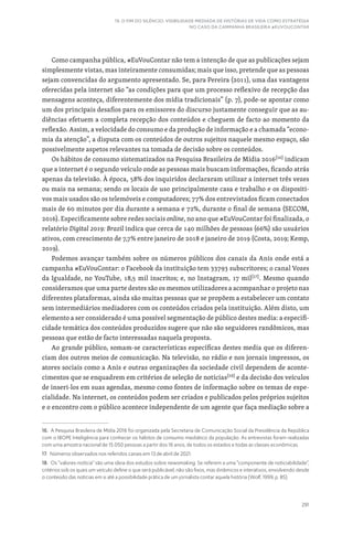291
19. O FIM DO SILÊNCIO: VISIBILIDADE MEDIADA DE HISTÓRIAS DE VIDA COMO ESTRATÉGIA
NO CASO DA CAMPANHA BRASILEIRA #EUVOUCONTAR
Como campanha pública, #EuVouContar não tem a intenção de que as publicações sejam
simplesmente vistas, mas inteiramente consumidas; mais que isso, pretende que as pessoas
sejam convencidas do argumento apresentado. Se, para Pereira (2011), uma das vantagens
oferecidas pela internet são “as condições para que um processo reflexivo de recepção das
mensagens aconteça, diferentemente dos mídia tradicionais” (p. 7), pode-se apontar como
um dos principais desafios para os emissores do discurso justamente conseguir que as au-
diências efetuem a completa recepção dos conteúdos e cheguem de facto ao momento da
reflexão. Assim, a velocidade do consumo e da produção de informação e a chamada “econo-
mia da atenção”, a disputa com os conteúdos de outros sujeitos naquele mesmo espaço, são
possivelmente aspetos relevantes na tomada de decisão sobre os conteúdos.
Os hábitos de consumo sistematizados na Pesquisa Brasileira de Mídia 2016[16]
indicam
que a internet é o segundo veículo onde as pessoas mais buscam informações, ficando atrás
apenas da televisão. À época, 58% dos inquiridos declararam utilizar a internet três vezes
ou mais na semana; sendo os locais de uso principalmente casa e trabalho e os dispositi-
vos mais usados são os telemóveis e computadores; 77% dos entrevistados ficam conectados
mais de 60 minutos por dia durante a semana e 72%, durante o final de semana (SECOM,
2016). Especificamente sobre redes sociais online, no ano que #EuVouContar foi finalizada, o
relatório Digital 2019: Brazil indica que cerca de 140 milhões de pessoas (66%) são usuários
ativos, com crescimento de 7,7% entre janeiro de 2018 e janeiro de 2019 (Costa, 2019; Kemp,
2019).
Podemos avançar também sobre os números públicos dos canais da Anis onde está a
campanha #EuVouContar: o Facebook da instituição tem 33793 subscritores; o canal Vozes
da Igualdade, no YouTube, 18,5 mil inscritos; e, no Instagram, 17 mil[17]
. Mesmo quando
consideramos que uma parte destes são os mesmos utilizadores a acompanhar o projeto nas
diferentes plataformas, ainda são muitas pessoas que se propõem a estabelecer um contato
sem intermediários mediadores com os conteúdos criados pela instituição. Além disto, um
elemento a ser considerado é uma possível segmentação de público destes media: a especifi-
cidade temática dos conteúdos produzidos sugere que não são seguidores randômicos, mas
pessoas que estão de facto interessadas naquela proposta.
Ao grande público, somam-se características específicas destes media que os diferen-
ciam dos outros meios de comunicação. Na televisão, no rádio e nos jornais impressos, os
atores sociais como a Anis e outras organizações da sociedade civil dependem de aconte-
cimentos que se enquadrem em critérios de seleção de notícias[18]
e da decisão dos veículos
de inseri-los em suas agendas, mesmo como fontes de informação sobre os temas de espe-
cialidade. Na internet, os conteúdos podem ser criados e publicados pelos próprios sujeitos
e o encontro com o público acontece independente de um agente que faça mediação sobre a
16. A Pesquisa Brasileira de Mídia 2016 foi organizada pela Secretaria de Comunicação Social da Presidência da República
com o IBOPE Inteligência para conhecer os hábitos de consumo mediático da população. As entrevistas foram realizadas
com uma amostra nacional de 15.050 pessoas a partir dos 16 anos, de todos os estados e todas as classes econômicas.
17. Números observados nos referidos canais em 13 de abril de 2021.
18. Os “valores-notícia” são uma ideia dos estudos sobre newsmaking. Se referem a uma “componente de noticiabilidade”,
critérios sob os quais um veículo define o que será publicável; não são fixos, mas dinâmicos e interativos, envolvendo desde
o conteúdo das notícias em si até a possibilidade prática de um jornalista contar aquela história (Wolf, 1999, p. 85)
 