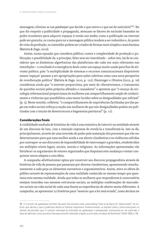 292
IV. FEMINILIDADES E MASCULINIDADES
mensagem; elimina-se um gatekeeper que decide o que entra e o que sai do noticiário[19]
. No
que diz respeito a publicidade e propaganda, atenuam-se fatores de exclusão baseados no
poder económico para adquirir espaços à venda nos media; como a publicação na internet
pode ser gratuita, os custos para ter a mensagem pública tendem a ser reduzidos e, do ponto
de vista da produção, os conteúdos podem ser criados de formas mais simples e mais baratas
(Batista  Zago, 2010).
Assim, numa equação que considera público; custos e complexidade de produção e pu-
blicação; e possibilidade de, a princípio, falar sem ser interditado – sobre isto, há de se con-
siderar que as dinâmicas algorítmicas das plataformas são cada vez mais relevantes nas
interdições – o resultado é a emergência deste como um espaço muito usado para fins de ati-
vismo político, pois “a multiplicidade de sistemas e recursos comunicacionais disponíveis
nesses ‘espaços’ passam a ser apropriações para ações coletivas como uma nova perspetiva
de reverberação política” (Batista  Zago, 2010, p. 131). Dieminger e Oliveira (2015, p. 16)
consideram ainda que “a internet proporciona, por meio de ciberativismos, o tratamento
de questões sociais pelos próprios afetados e causadores” e apontam que “o avanço da tec-
nologia informacional proporcionou às mulheres um compartilhamento amplo de conheci-
mento e vivências que possibilitou uma maior lucidez sobre as desigualdades que sofriam”
(p. 5). Neste sentido, refletem: “o compartilhamento de experiências facilitadas por fan pa-
ges em redes sociais reforça a noção nas mulheres de que tais desigualdades podem ser poli-
tizadas com o intuito de desestruturar a hegemonia patriarcal” (p. 11).
Considerações finais
A visibilidade mediada de histórias de vida é uma tentativa de intervir na realidade através
de um discurso de luta, com a intenção expressa de revelá-la e transformá-la. Isto se dá,
principalmente, através de uma inversão de poder pela nomeação dos processos que vão ser
determinantes para que uma mulher aceda a um aborto clandestino e as violências sofridas
por contrapor-se aos discursos de impossibilidade de interromper a gravidez, estabelecidos
em múltiplos níveis legais, sociais, morais e religiosos. As informações apresentadas vão
fortalecer os argumentos de setores organizados que disputam esta mudança e tentar con-
quistar novos adeptos a esta ideia.
A campanha #EuVouContar optou por construir seu discurso propagandista através de
histórias de vida de pessoas que passaram por abortos clandestinos, apresentando simulta-
neamente a cada peça os elementos narrativos e argumentativos. Assim, ativa os afetos do
público através de representações de uma realidade conhecida ao mesmo tempo que ques-
tiona esta mesma realidade. Ainda que todas as mulheres que responderam à convocatória
estejam inseridas nas mesmas estruturas sociais, as múltiplas combinações de marcado-
res sociais na vida social de cada uma fazem as experiências de aborto muito diferentes. A
campanha, ao apresentar 52 histórias para “mostrar que a lei está errada”, como declara no
19. O conceito de gatekeeper também faz parte dos estudos sobre newsmaking. Trata-se da figura do “selecionador” de no-
tícias, que decide o que é publicado dentre as histórias disponíveis. Posteriormente, os estudos sobre o tema avançaram no
sentido de perceber que “o carácter individual da actividade do gatekeeper é ultrapassado, acentuando-se, em particular, a
ideia da selecção como processo hierarquicamente ordenado e ligado a uma rede complexa de feed-back” (Wolf, 1999, p. 79).
 