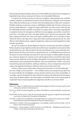 293
19. O FIM DO SILÊNCIO: VISIBILIDADE MEDIADA DE HISTÓRIAS DE VIDA COMO ESTRATÉGIA
NO CASO DA CAMPANHA BRASILEIRA #EUVOUCONTAR
vídeo de apresentação do projeto, parece usar a diversidade como parte da sua estratégia: na
ilegalidade todas sofrem, ainda que de formas e em intensidades diferentes.
O conjunto de narrativas forma um discurso complexo, representando uma realidade
também complexa: as experiências de aborto são tão diferentes e desiguais entre si quanto
são as vidas das mulheres que as viveram. Esta diversidade pode ser lida como uma possi-
bilidade criada por um processo em que a visibilidade mediada não está mais exclusiva aos
jornais, linhas editoriais e compra de espaço publicitário. As redes sociais online são tipo
de visibilidade mediada escolhido ou possível, um espaço onde a instituição organizadora
é a própria emissora da mensagem ao publicá-la em suas páginas, assumindo o controle da
narrativa e com poder para fazer esta opção política para o discurso que apresenta. Além
disso, podemos perceber esta como outra opção, também política, de se contrapor à expe-
riência do aborto como algo único e igual para todas as pessoas que passam por ela, tanto
objetiva como subjetivamente, negando imaginários e discursos sociais hegemônicos sobre
a mulher que aborta.
No que diz respeito às desinterdições do discurso, encontramos processos ambíguos.
Existe um processo que legitima as falas das mulheres que respondem à convocatória online
de #EuVouContar, mas o discurso delas não está autorizado por si só, numa subversão com-
pleta do direito de falar ou do ritual a ser seguido para isto. A visibilidade das narrativas se
dá a partir de uma instituição com mais de 20 anos de atuação no debate público da pauta,
que, mesmo na disputa do consenso social, está de alguma forma autorizada a fazer parte
deste processo. Referente ao tabu do objeto, há também certa desinterdição pelo falar sobre
publicamente e pelo enquadramento adotado: o foco nas experiências vividas e narrativas
em primeira pessoa das mulheres, ainda que anônimas, com os consequentes processos de
ruptura dos segredos individuais e silêncios coletivos que se dão a partir daí.
Por fim, ao deter numa análise sobre o formato das narrativas e o local de publicação —
que nem e longe é a única possível —, este trabalho motiva novas perguntas que precisam
de outros métodos de investigação e outras matrizes teóricas para serem respondidas. A
estratégia, a partir de histórias de vida, é eficaz? As redes sociais online de facto funcionam
como arena de debate público e de intervenção na realidade? Como se dá a mensuração de
resultados? Como a economia política dos algoritmos interfere no ativismo online?
Referências
Batista, J. C., Zago, G. S. (2010). Ativismo em Redes Sociais Digitais: Os fluxos de comunicação no caso
#forasarney. Estudos em Comunicação, 8.
Bertaux, D. (1999). El enfoque biográfico: su validez metodológica, sus potencialidades. Proposiciones,
29.
Brasil (1940). Decreto-Lei N.º 2.848, de 7 de dezembro de 1940 segundo o artigo 180 da Constituição
que institui o Código Penal. Presidência da República.
Carvalho, A. (2015). Discurso Mediático e Sociedade: Repensar a Análise Crítica do Discurso. EIDA –
Revista Eletrônica de Estudos Integrados em Discurso e Argumentação, 9.
Charaudeau, P. (2010). O discurso propagandista: uma tipologia. Análises do Discurso Hoje, 3, Rio de
Janeiro. Nova Fronteira (Lucerna).
Chouliaraki, L.  Fairclough, N. (1999). Discourse in Late Modernity – Rethinking Critical Discourse
Analysis. Edinburgh. Edinburgh University Press.
 