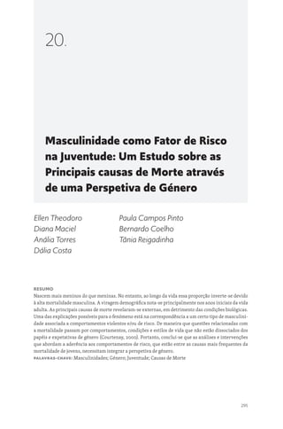 295
Masculinidade como Fator de Risco
na Juventude: Um Estudo sobre as
Principais causas de Morte através
de uma Perspetiva de Género
20.
Ellen Theodoro
Diana Maciel
Anália Torres
Dália Costa
Paula Campos Pinto
Bernardo Coelho
Tânia Reigadinha
Resumo
Nascem mais meninos do que meninas. No entanto, ao longo da vida essa proporção inverte-se devido
à alta mortalidade masculina. A viragem demográfica nota-se principalmente nos anos iniciais da vida
adulta. As principais causas de morte revelaram-se externas, em detrimento das condições biológicas.
Uma das explicações possíveis para o fenómeno está na correspondência a um certo tipo de masculini-
dade associada a comportamentos violentos e/ou de risco. De maneira que questões relacionadas com
a mortalidade passam por comportamentos, condições e estilos de vida que não estão dissociados dos
papéis e expetativas de género (Courtenay, 2000). Portanto, conclui-se que as análises e intervenções
que abordam a aderência aos comportamentos de risco, que estão entre as causas mais frequentes da
mortalidade de jovens, necessitam integrar a perspetiva de género.
Palavras-chave: Masculinidades; Género; Juventude; Causas de Morte
 