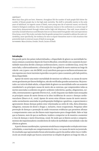 296
IV. FEMINILIDADES E MASCULINIDADES
Abstract
More boys than girls are born. However, throughout life the number of male people falls below the
number of female people due to the high male mortality. The shift is noticeable mainly in the early
years of adulthood. As regards causes of death, more young men die of external causes, not directly
related to biological conditions. One of the explanatory reasons is the conformity to a certain type of
masculinity demonstrated through violent and/or high-risk behaviours. That said, issues related to
mortality include behaviours and lifestyles that are not dissociated from gender roles and expectations
(Courtenay, 2000). This study concludes that the gender perspective is needed to address the male vul-
nerability, more specifically, the tendency for men to expose themselves more to risk situations that
potentially leads to external causes of death at young age.
Keywords: Masculinities; Gender; Youth; Causes of Death
Introdução
Em grande parte dos países industrializados, a disparidade de género na mortalidade hu-
mana começou a aumentar depois da I Guerra Mundial, coincidindo com o aumento da mor-
talidade masculina devido a doenças cardiovasculares, cancro e acidentes (Luy, 2003). Por
outro lado, e afortunadamente, a diminuição do risco global de morte materna ao longo da
vida de 1 em 73 para 1 em 180 (WHO, 2015) contribuiu para que as mulheres estivessem me-
nos expostas aos riscos inerentes à gravidez e ao parto e para o aumento, pelo lado positivo,
dessa disparidade.
Apesar de existir uma maior mortalidade de meninos na infância, e as causas de morte
serem geralmente por fatores biológicos, não são verificadas grandes assimetrias. Na juven-
tude e no início da idade adulta, a disparidade de género na mortalidade sofre um aumento
considerável e as principais causas de morte são as externas, que compreendem todas as
mortes associadas a acidentes em geral e acidentes rodoviários, quedas, afogamentos, sui-
cídio, envenenamento e agressão (Torres et al., 2018). Enquanto nas idades mais avançadas
as principais causas de morte devem-se às altas incidências de cancro e doenças cardio-
vasculares (Hearn et al., 2002). Apesar de serem estas últimas causas de morte mencio-
nadas normalmente associadas às predisposições biológicas e genéticas, o aparecimento e
agravamento dessas doenças podem estar relacionadas ao estilo de vida, dieta alimentar,
tabagismo, consumo de álcool e drogas e, inclusive, riscos ocupacionais. Pesquisas sobre
prevenção de doenças e promoção da saúde trouxeram evidências que permitem afirmar
o comportamento como um dos fatores mais importantes para a longevidade. Sabe-se hoje
que os homens, mais do que as mulheres, tendem a comportar-se de maneira a aumentar
o risco de doenças e morte (Courtenay, 2000). De modo que os fatores sociais e comporta-
mentais são impulsionadores consideráveis do índice de morbidade e mortalidade e não são
alheios ao género.
Apartirdessasconsiderações,opresenteestudobuscacompreenderarelaçãoentremas-
culinidades, a associação aos comportamentos de risco, e as causas de morte na juventude.
Os resultados aqui apresentados foram selecionados a partir da análise sobre risco e violên-
cia de um estudo amplo que buscou caracterizar as relações de género ao longo da vida, si-
 