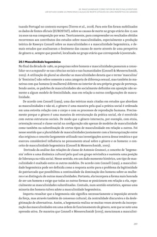 297
20. MASCULINIDADE COMO FATOR DE RISCO NA JUVENTUDE:
UM ESTUDO SOBRE AS PRINCIPAIS CAUSAS DE MORTE ATRAVÉS DE UMA PERSPETIVA DE GÉNERO
tuando Portugal no contexto europeu (Torres et al., 2018). Para este fim foram mobilizados
os dados de fontes oficiais (EUROSTAT), sobre as causas de morte no grupo etário dos 15 aos
29 anos na sua composição por sexo. Teoricamente, para compreender os resultados obtidos
recorremos aos contributos dos estudos sobre masculinidades, especialmente a produção
teórica de Raweyn Connell sobre as masculinidades e a masculinidade hegemónica, e de-
mais estudos que analisaram o fenómeno das causas de morte através de uma perspetiva
de género e, sempre que possível, localizada no grupo etário que corresponde à juventude.
20.1 Masculinidade hegemónica
No final da década de 1980, as pesquisas sobre homens e masculinidades passaram a conso-
lidar-se e a expandir-se nas ciências sociais e nas humanidades (Connell  Messerschmidt,
2005). A utilização do plural ao abordar as masculinidades denota que o termo ‘masculino’
(e ‘feminino’) não refere somente a uma categoria de diferença sexual, mas também às ma-
neiras com que homens (e mulheres) diferem no interior do seu próprio grupo de pertença.
Sendo assim, os padrões de masculinidades são socialmente definidos em oposição não so-
mente a algum modelo de feminilidade, mas em relação a outras configurações de mascu-
linidade.
De acordo com Connell (1995), uma das teóricas mais citadas em estudos que abordam
as masculinidades e não só, o género é uma maneira pela qual a prática social é ordenada
em uma estreita relação com o corpo e com os processos de reprodução humana. Precisa-
mente porque o género é uma maneira de estruturação da prática social, ele é envolvido
com outras estruturas sociais. De modo que o género intersecta, por exemplo, com etnia,
orientação sexual e classe social na configuração não apenas de modelos de masculinidade
como também na subordinação de certos tipos de masculinidade em relação a outros. Foi
nesse sentido que a pluralidade de masculinidades juntamente com a hierarquização entre
elas originou o conceito largamente utilizado nas investigações acerca dessa temática e que
exerceu considerável influência no pensamento atual sobre o género e os homens: o con-
ceito de masculinidade hegemónica (Connell  Messerschmidt, 2005).
Derivado da análise das relações de classe de Antonio Gramsci, o conceito de ‘hegemo-
nia’ refere a uma dinâmica cultural pela qual um grupo reivindica e sustenta uma posição
de liderança na vida social. Nesse sentido, em um dado momento histórico, um tipo de mas-
culinidade é exaltado entre os outros modelos. De acordo com Connell (1995), a masculini-
dade hegemónica pode ser definida como a resposta aceite para o problema da legitimidade
do patriarcado que possibilitou a continuidade da dominação dos homens sobre as mulhe-
res e se distinguiu de outras masculinidades. Portanto, ela incorpora a forma mais honrada
de ser um homem e exige que todas as outras formas se posicionem em relação a ela, espe-
cialmente as masculinidades subordinadas. Contudo, num sentido estatístico, apenas uma
minoria dos homens talvez adote a masculinidade hegemónica.
Importa ressaltar que a hegemonia não significa necessariamente a imposição através
da força, mas através também do consenso cultural, da centralidade discursiva e da desle-
gitimação de alternativas. Assim, a hegemonia realiza-se muitas vezes através da incorpo-
ração das masculinidades em uma ordem de funcionamento de género, sem que se note uma
opressão ativa. De maneira que Connell e Messerschmidt (2005), mencionam a masculini-
 