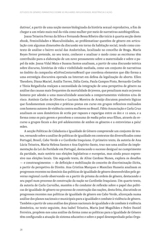 28
ESTUDOS DE GÉNERO, FEMINISTAS E SOBRE AS MULHERES: REFLEXIVIDADE, RESISTÊNCIA E AÇÃO
dutivas’, a partir de uma noção menos biologizada da história sexual-reprodutiva, a fim de
chegar a um relato mais real da vida como mulher por meio de narrativas autobiográficas.
Joana Teixeira Ferraz da Silva e Fernando Bessa Ribeiro dão início à quarta secção deste
ebook, Feminilidades e Masculinidades, ao problematizar questões de género em articu-
lação com algumas dimensões da discussão em torno da habitação social, tendo como con-
texto de análise o bairro social das Andorinhas, localizado no concelho de Braga. María
Reyes Ferrer pretende, no seu texto, conhecer e analisar o modo como as escritoras têm
contribuído para a elaboração de um novo pensamento sobre a maternidade e sobre o pa-
pel da mãe. Joana Vidal Maia e Susana Santos analisam, a partir de uma discussão teórica
sobre discurso, histórias de vida e visibilidade mediada, como um conjunto de narrativas
no âmbito da campanha #EuVouContarnoBrasil que coordena elementos que dão forma a
uma estratégia discursiva operada na Internet em defesa da legalização do aborto. Ellen
Theodoro, Diana Maciel, Anália Torres, Dália Costa, Paula Campos Pinto, Bernardo Coelho
e Tânia Reigadinha realçam a necessidade da integração de uma perspetiva de género na
análise das causas mais frequentes da mortalidade de jovens, que penalizam mais os jovens
homens por adesão a uma masculinidade associada a comportamentos violentos e/ou de
risco. António Carlos de Oliveira e Luciana Moreira de Araújo discutem possíveis lógicas
que fundamentam conceções e práticas postas em curso em grupos reflexivos realizados
com homens autores de violência contra mulheres no Brasil. Fábio Anunciação e Carla Cruz
analisam os usos domésticos de ecrãs por rapazes e raparigas entre os dez e 12 anos, e a
forma como os pais gerem e percebem o consumo de media pelos seus filhos, através do re-
curso a grupos focais a dez pré-adolescentes de ambos os géneros e a entrevistas a pais/
mães.
A secção Políticas de Cidadania e Igualdade de Género compreende um conjunto de tex-
tos, versando sobre a análise de políticas de igualdade em contextos tão diversificados como
Portugal, Brasil, Cabo Verde e o Curdistão Iraquiano. O primeiro texto, da autoria de Ana
Lúcia Teixeira, Maria Helena Santos e Ana Espírito-Santo, traz-nos uma análise da imple-
mentação da Lei da Paridade em Portugal, destacando o sucesso desigual no cumprimento
da paridade, mais notório nas eleições legislativas e europeias, mas ainda pouco expres-
sivo nas eleições locais. Um segundo texto, de Aline Cardoso Nunes, explora os desafios
— e constrangimentos — de definição e mobilização do conceito de discriminação ilícita,
a partir da perspetiva do Direito. Ana Cristina Marques e Mamilan Hussein analisam os
progressos recentes no domínio das políticas de igualdade de género desenvolvidos pelo go-
verno regional curdo observando-os a partir do prisma da ordem de género, destacando o
seu papel num processo de construção da nação no Curdistão Iraquiano. Um quarto texto,
da autoria de Carla Carvalho, mantém o fio condutor de reflexão sobre o papel das políti-
cas de igualdade de género no processo de construção das nações, desta feita, discutindo os
progressos recentes nas políticas de igualdade de género em Cabo Verde, alicerçada numa
análise dos planos nacionais e municipais para a igualdade e combate à violência de género.
Também a partir de uma análise dos planos nacionais de igualdade e de combate à violência
doméstica, no texto seguinte, Ana Isabel Teixeira, Maria José Magalhães e Pedro Daniel
Ferreira, propõem-nos uma análise da forma como as políticas para a Igualdade de Género
têm configurado a atuação do sistema educativo e sobre o papel desempenhado pelas Orga-
 