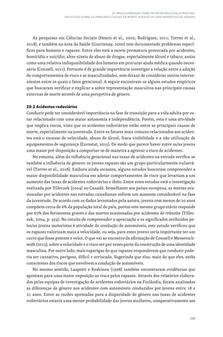 299
20. MASCULINIDADE COMO FATOR DE RISCO NA JUVENTUDE:
UM ESTUDO SOBRE AS PRINCIPAIS CAUSAS DE MORTE ATRAVÉS DE UMA PERSPETIVA DE GÉNERO
As pesquisas em Ciências Sociais (Hearn et al., 2002; Rodrigues, 2011; Torres et al.,
2018), e também na área da Saúde (Courtenay, 2000) tem documentado problemas especí-
ficos para homens e rapazes. Entre eles está a morte prematura provocada por acidentes,
homicídio e suicídio; altos níveis de abuso de drogas, especialmente álcool e tabaco; assim
como uma relativa indisponibilidade dos homens em procurar ajuda médica quando neces-
sário (Connell, 2011). Portanto é de grande importância investigar a relação entre a adoção
de comportamentos de risco e as masculinidades, sem deixar de considerar outros interve-
nientes entre os quais o fator geracional. A seguir encontram-se alguns estudos empíricos
que buscaram verificar e explicar a sobre representação masculina nas principais causas
externas de morte através de uma perspetiva de género.
20.2 Acidentes rodoviários
Conduzir pode ter considerável importância na fase de transição para a vida adulta por es-
tar relacionado com uma maior autonomia e independência. Porém, esta é uma atividade
que implica riscos, visto que os acidentes rodoviários estão entre as principais causas de
morte, especialmente na juventude. Entre os fatores mais comuns relacionados aos aciden-
tes está o excesso de velocidade, abuso de álcool, fraca visibilidade e a não utilização de
equipamentos de segurança (Eurostat, 2015). De modo que parece haver entre os/as jovens
uma maior pré-disposição a comportar-se de maneira a agravar o risco de acidentes.
No entanto, além da influência geracional nas taxas de acidentes na estrada verifica-se
também a influência do género: os jovens rapazes são um grupo particularmente vulnerá-
vel (Torres et al., 2018). Embora ainda escassos, alguns estudos buscaram compreender a
maior disponibilidade masculina em adotar comportamentos de risco que levariam a um
aumento das taxas de acidentes rodoviários e óbito. Entre estes estudos está a investigação
realizada por Tilleczek (2004) no Canadá. Semelhante aos países europeus, as mortes oca-
sionadas por acidentes nas estradas canadianas sofrem um aumento considerável na fase
da juventude. De acordo com os dados levantados pela autora, jovens com menos de 20 anos
compõem cerca de 6% da população total do país, porém este mesmo grupo etário responde
por 63% dos ferimentos graves e das mortes ocasionadas por acidentes de trânsito (Tillec-
zek, 2004, p. 474). No intuito de compreender a apreciação e os significados atribuídos pe-
los/as jovens motoristas à atividade de condução de automóveis, este estudo verificou que
os rapazes valorizam mais a velocidade, ou seja, para estes jovens seria importante ter um
carro que fosse potente e veloz. O que vai ao encontro da afirmação de Connell e Messersch-
midt (2013), sobre a velocidade e o risco ser por vezes parte da construção de uma identidade
masculina. Por outro lado, mais raparigas do que rapazes responderam que conduzir pode-
ria ser cansativo, perigoso, difícil e arriscado. Sugerindo que elas, mais do que eles, estão
conscientes dos riscos que envolvem a condução de automóveis.
No mesmo sentido, Laapotti e Keskinen (1998) também encontraram evidências que
apontam para uma maior exposição ao risco pelos rapazes. Através dos relatórios elabora-
dos pelas equipas de investigação de acidentes rodoviários na Finlândia, foram analisadas
as diferenças de género nos acidentes com automóveis conduzidos por jovens entre 18 e
21 anos. Entre as razões apontadas para a disparidade de género nas taxas de acidentes
rodoviários estaria uma menor probabilidade das jovens mulheres, comparativamente aos
 