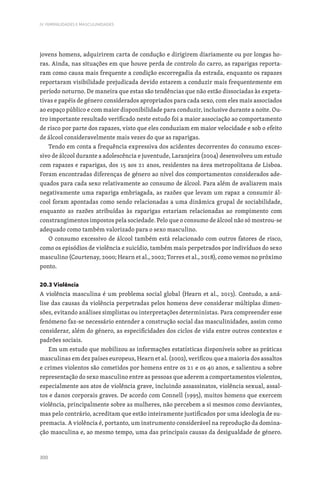 300
IV. FEMINILIDADES E MASCULINIDADES
jovens homens, adquirirem carta de condução e dirigirem diariamente ou por longas ho-
ras. Ainda, nas situações em que houve perda de controlo do carro, as raparigas reporta-
ram como causa mais frequente a condição escorregadia da estrada, enquanto os rapazes
reportaram visibilidade prejudicada devido estarem a conduzir mais frequentemente em
período noturno. De maneira que estas são tendências que não estão dissociadas às expeta-
tivas e papéis de género considerados apropriados para cada sexo, com eles mais associados
ao espaço público e com maior disponibilidade para conduzir, inclusive durante a noite. Ou-
tro importante resultado verificado neste estudo foi a maior associação ao comportamento
de risco por parte dos rapazes, visto que eles conduziam em maior velocidade e sob o efeito
de álcool consideravelmente mais vezes do que as raparigas.
Tendo em conta a frequência expressiva dos acidentes decorrentes do consumo exces-
sivo de álcool durante a adolescência e juventude, Laranjeira (2004) desenvolveu um estudo
com rapazes e raparigas, dos 15 aos 21 anos, residentes na área metropolitana de Lisboa.
Foram encontradas diferenças de género ao nível dos comportamentos considerados ade-
quados para cada sexo relativamente ao consumo de álcool. Para além de avaliarem mais
negativamente uma rapariga embriagada, as razões que levam um rapaz a consumir ál-
cool foram apontadas como sendo relacionadas a uma dinâmica grupal de sociabilidade,
enquanto as razões atribuídas às raparigas estariam relacionadas ao rompimento com
constrangimentos impostos pela sociedade. Pelo que o consumo de álcool não só mostrou-se
adequado como também valorizado para o sexo masculino.
O consumo excessivo de álcool também está relacionado com outros fatores de risco,
como os episódios de violência e suicídio, também mais perpetrados por indivíduos do sexo
masculino (Courtenay, 2000; Hearn et al., 2002; Torres et al., 2018), como vemos no próximo
ponto.
20.3 Violência
A violência masculina é um problema social global (Hearn et al., 2013). Contudo, a aná-
lise das causas da violência perpetradas pelos homens deve considerar múltiplas dimen-
sões, evitando análises simplistas ou interpretações deterministas. Para compreender esse
fenómeno faz-se necessário entender a construção social das masculinidades, assim como
considerar, além do género, as especificidades dos ciclos de vida entre outros contextos e
padrões sociais.
Em um estudo que mobilizou as informações estatísticas disponíveis sobre as práticas
masculinas em dez países europeus, Hearn et al. (2002), verificou que a maioria dos assaltos
e crimes violentos são cometidos por homens entre os 21 e os 40 anos, e salientou a sobre
representação do sexo masculino entre as pessoas que aderem a comportamentos violentos,
especialmente aos atos de violência grave, incluindo assassinatos, violência sexual, assal-
tos e danos corporais graves. De acordo com Connell (1995), muitos homens que exercem
violência, principalmente sobre as mulheres, não percebem a si mesmos como desviantes,
mas pelo contrário, acreditam que estão inteiramente justificados por uma ideologia de su-
premacia. A violência é, portanto, um instrumento considerável na reprodução da domina-
ção masculina e, ao mesmo tempo, uma das principais causas da desigualdade de género.
 