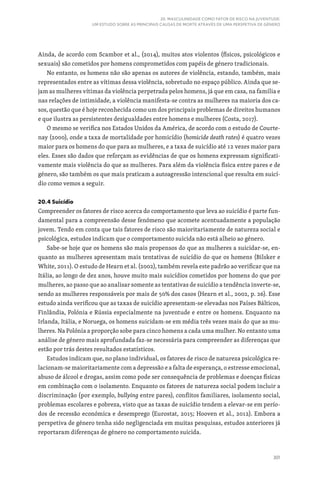 301
20. MASCULINIDADE COMO FATOR DE RISCO NA JUVENTUDE:
UM ESTUDO SOBRE AS PRINCIPAIS CAUSAS DE MORTE ATRAVÉS DE UMA PERSPETIVA DE GÉNERO
Ainda, de acordo com Scambor et al., (2014), muitos atos violentos (físicos, psicológicos e
sexuais) são cometidos por homens comprometidos com papéis de género tradicionais.
No entanto, os homens não são apenas os autores de violência, estando, também, mais
representados entre as vítimas dessa violência, sobretudo no espaço público. Ainda que se-
jam as mulheres vítimas da violência perpetrada pelos homens, já que em casa, na família e
nas relações de intimidade, a violência manifesta‑se contra as mulheres na maioria dos ca-
sos, questão que é hoje reconhecida como um dos principais problemas de direitos humanos
e que ilustra as persistentes desigualdades entre homens e mulheres (Costa, 2017).
O mesmo se verifica nos Estados Unidos da América, de acordo com o estudo de Courte-
nay (2000), onde a taxa de mortalidade por homicídio (homicide death rates) é quatro vezes
maior para os homens do que para as mulheres, e a taxa de suicídio até 12 vezes maior para
eles. Esses são dados que reforçam as evidências de que os homens expressam significati-
vamente mais violência do que as mulheres. Para além da violência física entre pares e de
género, são também os que mais praticam a autoagressão intencional que resulta em suicí-
dio como vemos a seguir.
20.4 Suicídio
Compreender os fatores de risco acerca do comportamento que leva ao suicídio é parte fun-
damental para a compreensão desse fenómeno que acomete acentuadamente a população
jovem. Tendo em conta que tais fatores de risco são maioritariamente de natureza social e
psicológica, estudos indicam que o comportamento suicida não está alheio ao género.
Sabe-se hoje que os homens são mais propensos do que as mulheres a suicidar-se, en-
quanto as mulheres apresentam mais tentativas de suicídio do que os homens (Bilsker e
White, 2011). O estudo de Hearn et al. (2002), também revela este padrão ao verificar que na
Itália, ao longo de dez anos, houve muito mais suicídios cometidos por homens do que por
mulheres, ao passo que ao analisar somente as tentativas de suicídio a tendência inverte-se,
sendo as mulheres responsáveis por mais de 50% dos casos (Hearn et al., 2002, p. 26). Esse
estudo ainda verificou que as taxas de suicídio apresentam-se elevadas nos Países Bálticos,
Finlândia, Polónia e Rússia especialmente na juventude e entre os homens. Enquanto na
Irlanda, Itália, e Noruega, os homens suicidam-se em média três vezes mais do que as mu-
lheres. Na Polónia a proporção sobe para cinco homens a cada uma mulher. No entanto uma
análise de género mais aprofundada faz-se necessária para compreender as diferenças que
estão por trás destes resultados estatísticos.
Estudos indicam que, no plano individual, os fatores de risco de natureza psicológica re-
lacionam-se maioritariamente com a depressão e a falta de esperança, o estresse emocional,
abuso de álcool e drogas, assim como pode ser consequência de problemas e doenças físicas
em combinação com o isolamento. Enquanto os fatores de natureza social podem incluir a
discriminação (por exemplo, bullying entre pares), conflitos familiares, isolamento social,
problemas escolares e pobreza, visto que as taxas de suicídio tendem a elevar-se em perío-
dos de recessão económica e desemprego (Eurostat, 2015; Hooven et al., 2012). Embora a
perspetiva de género tenha sido negligenciada em muitas pesquisas, estudos anteriores já
reportaram diferenças de género no comportamento suicida.
 