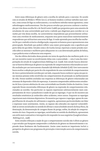 302
IV. FEMINILIDADES E MASCULINIDADES
Entre essas diferenças de género está a escolha do método para o executar. De acordo
com os estudos de Bilsker e White (2011), os homens tendem a utilizar métodos mais mor-
tais, como armas de fogo ou enforcamento, e as mulheres métodos menos agressivos, como
sobredosagens medicamentosas. Um dos poucos estudos que procurou conhecer a motiva-
ção por trás dessa escolha foi o de David Lester (1988) que perguntou para uma amostra de
estudantes de uma universidade qual seria o método que elegeriam para suicidar-se e as
razões por trás dessa escolha. As universitárias responderam que provavelmente utiliza-
riam uma overdose de medicamentos, enquanto seus pares masculinos maioritariamente
responderam que utilizariam uma arma de fogo. A razão apontada para escolha das mulhe-
res foi que o método evitaria a desfiguração, enquanto os homens pouco apresentaram essa
preocupação. Resultado que poderá refletir uma maior preocupação com a aparência por
parte delas do que deles. Estudos como o de Cunha (2004), reportam a maior pressão exer-
cida sobre as meninas e mulheres para adequarem-se a um determinado padrão de beleza,
o que poderia estar a influenciar esta resposta.
Um dos efeitos derivados dessa pressão em torno da aparência das mulheres pode vir a
ser um incentivo maior no envolvimento delas com o autocuidado — esta é uma das inter-
pretações do estudo de Langhinrichsen-Rohling et al. (1998). Este estudo buscou determi-
nar se haveria diferenças de género na expressão de comportamentos relacionados ao suicí-
dio avaliados por um instrumento chamado Life Attitudes Schedule (LAS). Este instrumento
busca avaliar a adoção por parte do e da respondente de uma variedade de comportamentos
de risco e potencialmente suicidas por um lado, enquanto busca conhecer o grau em que es-
sas mesmas pessoas estão envolvidas em comportamentos de promoção ou melhoramento
da vida. Foram também avaliadas nas respostas as diferenças de género relacionadas aos
sintomas de depressão e falta de esperança. A amostra compreendeu adolescentes estudan-
tes do liceu e jovens adultos/as de uma universidade nos Estados Unidos da América. Como
esperado foram encontradas diferenças de género na expressão de comportamentos rela-
cionados ao suicídio. Em particular os rapazes reportaram substancialmente mais com-
portamentos de risco e prejudiciais à saúde do que as raparigas. O que vai de encontro aos
resultados estatísticos já conhecidos sobre acidentes, entre outros. Enquanto as raparigas
reportaram mais sintomas depressivos. De maneira que rapazes e raparigas, apesar de com-
partilharem de situações de sofrimento e angústia, apresentam particularidades em lidar
e expressar esses sentimentos. Assim, os rapazes são colocados em especial vulnerabili-
dade ao serem socializados no sentido de afirmar a masculinidade através da força física, da
dominação, da demonstração de coragem diante do perigo, enfim, da adoção de comporta-
mentos de risco. Enquanto as raparigas, socializadas no sentido da obediência, apresentam
um estilo mais ruminativo e introspetivo de responder às suas angústias (Langhinrichsen-
-Rohling et al., 1998).
Estes estudos reforçam a noção de que o comportamento suicida não é alheio ao género
e que estudos que busquem compreender a influência do género no desenvolvimento e ex-
pressão desse fenómeno são fundamentais. Assim como mostra-se importante incluir a
perspetiva de género nos programas de prevenção e intervenção acerca do comportamento
suicida.
 