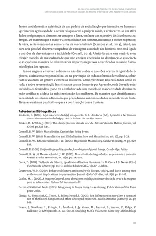 307
20. MASCULINIDADE COMO FATOR DE RISCO NA JUVENTUDE:
UM ESTUDO SOBRE AS PRINCIPAIS CAUSAS DE MORTE ATRAVÉS DE UMA PERSPETIVA DE GÉNERO
desses modelos está a existência de um padrão de socialização que incentiva os homens a
agirem com agressividade, a serem relapsos com a própria saúde, a arriscarem-se em ativi-
dades perigosas para demonstrar coragem e força, ou fazer uso excessivo de álcool ou outras
drogas. De maneira que a maior vulnerabilidade dos homens, incluindo a menor expetativa
de vida, seriam encaradas como custos da masculinidade (Scambor et al., 2014), isto é, em-
bora seja possível observar um padrão de vantagens associado aos homens, este está ligado
a padrões de desvantagens e toxicidade (Connell, 2011). Alertá-los para esse cenário e en-
corajar modelos de masculinidade que não estejam ancorados na dominação e associação
ao risco é uma maneira de minimizar os impactos negativos já verificados na saúde física e
psicológica dos rapazes.
Faz-se urgente envolver os homens nas discussões e questões acerca da igualdade de
género, assim como responsabilizá-los na prevenção de todas as formas de violência, sobre-
tudo a violência de género e contra as mulheres. Como verificado nos resultados desse es-
tudo, a sobre representação feminina nas causas de morte por Agressão, onde deverão estar
incluídos os femicídios, pode ter a influência de um modelo de masculinidade dominante
onde verifica-se a ideia da subalternização das mulheres. De maneira que identificamos a
necessidade de estudos adicionais, que procedam às análises de dados secundários de fontes
diversas e estudos qualitativos para a confirmação dessa hipótese.
Referências Bibliográficas
Amâncio, L. (2004). A(s) masculinidade(s) em questão. In L. Amâncio (Ed.), Aprender a Ser Homem.
Construindo masculinidades (pp. 13-27). Lisboa: Livros Horizonte.
Bilsker, D.,  White, J. (2011). The silent epidemic of male suicide. British Columbia Medical Journal, vol.
53(10), pp. 529‐534.
Connell, R. W. (1995). Masculinities. Cambridge: Polity Press.
Connell, R. W. (1998). Masculinities and Globalization. Men and Masculinities, vol. 1(1), pp. 3-23.
Connell, R. W.,  Messerschmidt, J. W. (2005). Hegemonic Masculinity. Gender  Society, 19, pp. 829-
859.
Connell, R. (2011). Confronting equality: gender, knowledge and global change. Cambridge: Polity.
Connell, R. W.,  Messerschmidt, J. W. (2013). Masculinidade hegemônica: repensando o conceito.
Revista Estudos Feministas, vol. 21(1), pp. 241-282.
Costa, D. (2017). Violência de Género, Igualdade e Direitos Humanos. In D. Costa  S. Neves (Eds.),
Violências de Género (pp. 45-71). Lisboa: Edições CIEG/ISCSP‑ULisboa.
Courtenay, W. H. (2000). Behavioral factors associated with disease, injury, and death among men:
evidence and implications for prevention. Journal of Men’s Studies, vol. 9(1), pp. 81-142.
Cunha, M. J. (2004). A Imagem Corporal, uma abordagem sociológica à importância do corpo e da magreza
para as adolescentes. Lisboa: Ed. Autonomia 27.
Eurostat Statistical Book. (2015). Being young in Europe today. Luxembourg: Publications of the Euro-
pean Union.
Gjonça, A., Tomassini, C., Toson, B.,  Smallwood, S. (2005). Sex differences in mortality, a compari-
son of the United Kingdom and other developed countries. Health Statistics Quarterly, 26, pp.
1-16.
Hearn, J., Novikova, I., Pringle, K., Šmídová, I., Jyrkinen, M., Iovanni, L., Arranz, F., Kolga, V.,
Balkmar, D. Wojtaszek, M. M. (2013). Studying Men’s Violences: Some Key Methodologi-
 