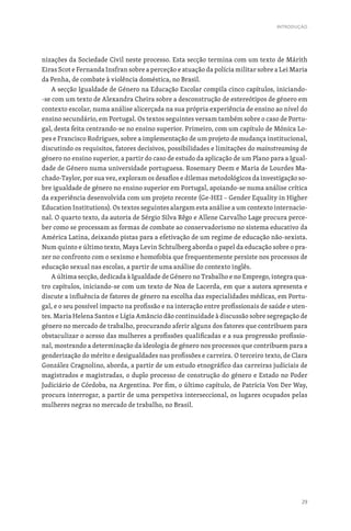 29
nizações da Sociedade Civil neste processo. Esta secção termina com um texto de Márith
Eiras Scot e Fernanda Insfran sobre a perceção e atuação da polícia militar sobre a Lei Maria
da Penha, de combate à violência doméstica, no Brasil.
A secção Igualdade de Género na Educação Escolar compila cinco capítulos, iniciando-
-se com um texto de Alexandra Cheira sobre a desconstrução de estereótipos de género em
contexto escolar, numa análise alicerçada na sua própria experiência de ensino ao nível do
ensino secundário, em Portugal. Os textos seguintes versam também sobre o caso de Portu-
gal, desta feita centrando-se no ensino superior. Primeiro, com um capítulo de Mónica Lo-
pes e Francisco Rodrigues, sobre a implementação de um projeto de mudança institucional,
discutindo os requisitos, fatores decisivos, possibilidades e limitações do mainstreaming de
género no ensino superior, a partir do caso de estudo da aplicação de um Plano para a Igual-
dade de Género numa universidade portuguesa. Rosemary Deem e Maria de Lourdes Ma-
chado-Taylor, por sua vez, exploram os desafios e dilemas metodológicos da investigação so-
bre igualdade de género no ensino superior em Portugal, apoiando-se numa análise crítica
da experiência desenvolvida com um projeto recente (Ge-HEI – Gender Equality in Higher
Education Institutions). Os textos seguintes alargam esta análise a um contexto internacio-
nal. O quarto texto, da autoria de Sérgio Silva Rêgo e Allene Carvalho Lage procura perce-
ber como se processam as formas de combate ao conservadorismo no sistema educativo da
América Latina, deixando pistas para a efetivação de um regime de educação não-sexista.
Num quinto e último texto, Maya Levin Schtulberg aborda o papel da educação sobre o pra-
zer no confronto com o sexismo e homofobia que frequentemente persiste nos processos de
educação sexual nas escolas, a partir de uma análise do contexto inglês.
A última secção, dedicada à Igualdade de Género no Trabalho e no Emprego, integra qua-
tro capítulos, iniciando-se com um texto de Noa de Lacerda, em que a autora apresenta e
discute a influência de fatores de género na escolha das especialidades médicas, em Portu-
gal, e o seu possível impacto na profissão e na interação entre profissionais de saúde e uten-
tes. Maria Helena Santos e Lígia Amâncio dão continuidade à discussão sobre segregação de
género no mercado de trabalho, procurando aferir alguns dos fatores que contribuem para
obstaculizar o acesso das mulheres a profissões qualificadas e a sua progressão profissio-
nal, mostrando a determinação da ideologia de género nos processos que contribuem para a
genderização do mérito e desigualdades nas profissões e carreira. O terceiro texto, de Clara
González Cragnolino, aborda, a partir de um estudo etnográfico das carreiras judiciais de
magistrados e magistradas, o duplo processo de construção do género e Estado no Poder
Judiciário de Córdoba, na Argentina. Por fim, o último capítulo, de Patrícia Von Der Way,
procura interrogar, a partir de uma perspetiva interseccional, os lugares ocupados pelas
mulheres negras no mercado de trabalho, no Brasil.
INTRODUÇÃO
 