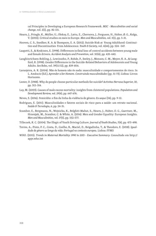 308
IV. FEMINILIDADES E MASCULINIDADES
cal Principles in Developing a European Research Framework. MSC - Masculinities and social
change, vol. 2(1), pp. 82-115.
Hearn, J., Pringle, K., Müller, U., Oleksy, E., Lattu, E., Chernova, J., Ferguson, H., Holter, Ø. G., Kolga,
V. (2002). Critical studies on men in Europe. Men and Masculinities, vol. 5(1), pp. 5-31.
Hooven, C. S., Snedker, K. A.  Thompson, E. A. (2012). Suicide Risk at Young Adulthood: Continui-
ties and Discontinuities From Adolescence. Youth  Society, vol. 4(44), pp. 524 –547.
Laapotti, S.,  Keskinen, E. (1998). Differences in fatal loss-of-control accidents between young male
and female drivers. Accident Analysis and Prevention, vol. 30(4), pp. 435-442.
Langhinrichsen-Rohling, J., Lewinsohn, P., Rohde, P., Seeley, J., Monson, C. M., Meyer, K. A.,  Lang-
ford, R. (1998). Gender Differences in the Suicide-Related Behaviors of Adolescents and Young
Adults. Sex Roles, vol. 39(11/12), pp. 839-854.
Laranjeira, A. R. (2004). Não és homem não és nada: masculinidade e comportamentos de risco. In
L. Amâncio (Ed.), Aprender a Ser Homem. Construindo masculinidades (pp. 51‑73). Lisboa: Livros
Horizonte.
Lester, D. (1988). Why do people choose particular methods for suicide? Activitas Nervosa Superior, 30,
pp. 312–314.
Luy, M. (2003). Causes of male excess mortality: insights from cloistered populations. Population and
Development Review, vol. 29(4), pp. 647-676.
Neves, S. (2016). Femicídio: o fim da linha da violência de género. Ex aequo (34), pp. 9-12.
Rodrigues, E. (2011). Masculinidades e fatores sociais de risco para a saúde: um retrato nacional.
Saúde  Tecnologia, 6, pp. 24-31.
Scambor, E., Bergmann, N., Wojnicka, K., Belghiti-Mahut, S., Hearn, J., Holter, O. G., Gaertner, M.,
Hrzenjak, M., Scambor, C.  White, A. (2014). Men and Gender Equality: European Insights.
Men and Masculinities, vol. 17(5), pp. 552-577.
Tilleczek, K. C. (2004). The Illogic of Youth Driving Culture. Journal of Youth Studies, 7(4), pp. 473-498.
Torres, A., Pinto, P. C., Costa, D., Coelho, B., Maciel, D., Reigadinha, T.,  Theodoro, E. (2018). Igual-
dade de género ao longo da vida: Portugal no contexto europeu. Lisboa: FFMS
WHO. (2015). Trends in Maternal Mortality: 1990 to 2015 - Executive Summary. Consultado em http://
apps.who.int
 