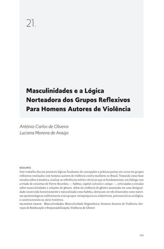 309
Masculinidades e a Lógica
Norteadora dos Grupos Reflexivos
Para Homens Autores de Violência
21.
António Carlos de Oliveira
Luciana Moreira de Araújo
Resumo
Este trabalho discute possíveis lógicas fundantes de concepções e práticas postas em curso em grupos
reflexivos realizados com homens autores de violência contra mulheres no Brasil. Tomando como base
estudos sobre a temática, analisa-se referências teórico-técnicas que os fundamentam, em diálogo com
a tríade de conceitos de Pierre Bourdieu — habitus, capital cultural e campo —, articuladas a estudos
sobre masculinidades e relações de gênero. Além da violência de gênero assentada em uma desigual-
dade construída historicamente e naturalizada como habitus, destacam-se três dimensões como matri-
zes epistemológicas subliminares a tais grupos: intrapsíquica ou subjetivista, psicossocial ou ecológica,
e construcionista ou sócio-histórica.
Palavras-chave: Masculinidades; Masculinidade Hegemônica; Homens Autores de Violência; Ser-
viços de Reeducação e Responsabilização; Violência de Gênero
 