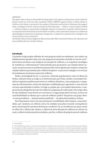 310
IV. FEMINILIDADES E MASCULINIDADES
Abstract
This paper seeks to discuss the possible founding logics of conceptions and practices used in reflective
groups carried out with men who committed violence (MWCV) against women in Brazil. Based on
studies on this theme, it proceeds to the analysis of theoretical and technical references that support
them, in dialogue with the triad of concepts by Pierre Bourdieu — habitus, cultural capital and field
—, linked to studies on masculinities and gender relations. Furthermore, to gender violence based on
an inequality built historically and naturalized as habitus, three dimensions stand out as subliminal
epistemological matrices for such groups: intrapsychic or subjectivist, psychosocial or ecological, and
constructionist or socio-historical.
Keywords: Masculinities; Hegemonic Masculinity; Men Who Committed Violence; Re-education and
Accountability Services; Gender Violence
Introdução
O presente artigo propõe reflexões de uma pesquisa ainda em andamento, que traduz um
desdobramento gestado à época de uma pesquisa de mestrado concluído no ano de 2015[1]
.
Entrevistas narrativas com mulheres em situação de violência, e as respetivas estratégias
de resistência e enfrentamento[2]
desenvolvidas para permanecer nas relações afetivo-se-
xuais, nos provocaram no sentido de pesquisar dois outros agentes que ocupam o campo das
relações objetivas permeadas pela violência de gênero: os parceiros conjugais e os serviços
de atendimento aos homens autores de violência.
Desde a promulgação da Lei 11.340/2006, conhecida popularmente como Lei Maria da
Penha, estão previstas no artigo 35 as diretrizes para que União, estados e municípios bra-
sileiros implantem políticas preventivas à violência doméstica, como programas e campa-
nhas de enfrentamento, centros de educação e reabilitação para ‘agressores’ e uma série de
serviços especializados à mulher. O artigo 45 propõe que o juiz poderá determinar o com-
parecimento obrigatório do autor de violência a programas de reeducação. Este artigo, além
de não estabelecer como devem ser a estrutura e a organização destes serviços, incorre em
uma flexibilidade ao afirmar que o autor de violência ‘poderá’ frequentar um grupo. Nota-
-se uma prevalência — historicamente justificada — de ações direcionadas às vítimas.
Para Nascimento (2001), há uma persistente invisibilidade sobre homens e masculini-
dades, que “produziu um silêncio acerca da condição masculina trazendo consequências
para a construção de narrativas de homens e mulheres” (p. 6). Os silêncios aos quais o autor
se refere são o silêncio das vítimas, o silêncio da naturalização da violência na vida de um
casal, o silêncio institucional da sociedade e, por fim, o silêncio do próprio autor de violência
1. Araújo (2015).
2. Ferrer (2011) desenvolveu o conceito de estratégias de resistência para caracterizar o processo através do qual mulheres
em situação de violência avaliam os riscos assim como o controle, recursos internos e externos de que dispõem para lidar
com a referida situação desafiando o poder masculino, seja na família, nas instituições ou na sociedade. Enquanto as estraté-
gias de resistência compõem um ato perene, as estratégias de enfrentamento são constitutivas de ações pontuais de acordo
com a necessidade e tensão do momento.
 