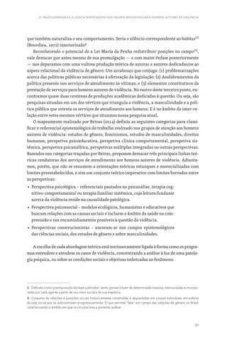 311
21. MASCULINIDADES E A LÓGICA NORTEADORA DOS GRUPOS REFLEXIVOS PARA HOMENS AUTORES DE VIOLÊNCIA
que também naturaliza o seu comportamento. Seria o silêncio correspondente ao habitus[3]
(Bourdieu, 1972) interiorizado?
Reconhecendo o potencial de a Lei Maria da Penha redistribuir posições no campo[4]
,
vale destacar que antes mesmo de sua promulgação — e com maior ênfase posteriormente
— nos deparamos com uma vultosa produção teórica de autoras e autores dedicadas/os ao
aspeto relacional da violência de gênero. Um arcabouço que conjuga: (1) problematizações
acerca das políticas públicas necessárias à efetivação da legislação; (2) desdobramentos da
política presente nos serviços de atendimento às vítimas; e (3) elementos constitutivos da
prestação de serviços para homens autores de violência. No rastro deste terceiro ponto, en-
contramos quase duas centenas de produções acadêmicas dedicadas à questão. Ou seja, são
pesquisas situadas em um dos vértices que triangula a violência, a masculinidade e a polí-
tica pública que orienta os serviços de atendimento aos homens. E é no âmbito da inter-re-
lação entre estes mesmos vértices que situamos nossa pesquisa atual.
O mapeamento realizado por Beiras (2014) definiu as seguintes categorias para classi-
ficar o referencial epistemológico do trabalho realizado nos grupos de atenção aos homens
autores de violência: estudos de gênero, feminismos, estudos de masculinidades, direitos
humanos, perspetiva psicoeducativa, perspetiva clínica comportamental, perspetiva sis-
têmica, perspetiva psicanalítica, perspetivas múltiplas integradas ou outras perspectivas.
Baseados nas categorias traçadas por Beiras, propomos destacar três principais linhas teó-
ricas condutoras dos serviços de atendimento aos homens autores de violência. Adianta-
mos, porém, que não se resumem a orientações teóricas estanques e essencializadas com
limites preestabelecidos, e sim um conjunto teórico imperativo com limites borrados entre
as perspetivas:
■ 
Perspectiva psicológica – referenciais pautados na psicanálise, terapia cog-
nitivo-comportamental ou terapia familiar sistêmica, cuja leitura fundante
acerca da violência reside na causalidade patológica.
■ 
Perspectiva psicossocial – modelos ecológicos, humanistas e educativos que
buscam relações com as causas sociais e incluem o âmbito da saúde na com-
preensão e nos encaminhamentos possíveis à questão da violência.
■ 
Perspectivas construcionistas – ancoram-se nos campos epistemológicos
das ciências sociais, dos estudos de gênero e sobre masculinidades.
A escolha de cada abordagem teórica está intrinsecamente ligada à forma como os progra-
mas entendem e atendem os casos de violência, concentrando a análise à luz de uma patolo-
gia psíquica, ou sobre as condições sociais e objetivas imbricadas ao fenômeno.
3. Definido como predisposição durável a perceber, sentir, pensar e fazer de determinada maneira, interiorizadas e incorpo-
radas por cada agente a partir de seu meio social e de sua trajetória.
4. Conjunto de relações e posições sociais historicamente construídas e depositadas em corpos individuais, em esferas
da vida social que se autonomizam progressivamente. O que permite “falar” em campo das relações de gênero no Brasil,
caracterizando o âmbito em que se circunscreve a presente análise.
 