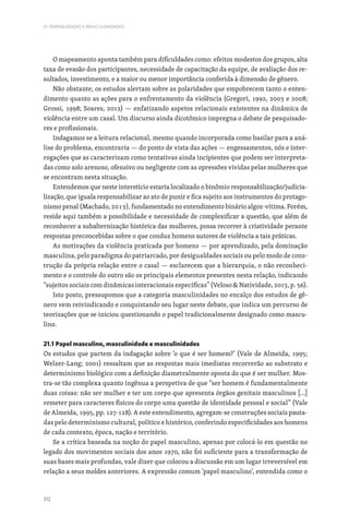 312
IV. FEMINILIDADES E MASCULINIDADES
O mapeamento aponta também para dificuldades como: efeitos modestos dos grupos, alta
taxa de evasão dos participantes, necessidade de capacitação da equipe, de avaliação dos re-
sultados, investimento, e a maior ou menor importância conferida à dimensão de gênero.
Não obstante, os estudos alertam sobre as polaridades que empobrecem tanto o enten-
dimento quanto as ações para o enfrentamento da violência (Gregori, 1992, 2003 e 2008;
Grossi, 1998; Soares, 2012) — enfatizando aspetos relacionais existentes na dinâmica de
violência entre um casal. Um discurso ainda dicotômico impregna o debate de pesquisado-
res e profissionais.
Indagamos se a leitura relacional, mesmo quando incorporada como basilar para a aná-
lise do problema, encontraria — do ponto de vista das ações — engessamentos, nós e inter-
rogações que as caracterizam como tentativas ainda incipientes que podem ser interpreta-
das como solo arenoso, ofensivo ou negligente com as opressões vividas pelas mulheres que
se encontram nesta situação.
Entendemos que neste interstício estaria localizado o binômio responsabilização/judicia-
lização, que iguala responsabilizar ao ato de punir e fica sujeito aos instrumentos do protago-
nismo penal (Machado, 2013), fundamentado no entendimento binário algoz-vítima. Porém,
reside aqui também a possibilidade e necessidade de complexificar a questão, que além de
reconhecer a subalternização histórica das mulheres, possa recorrer à criatividade perante
respostas preconcebidas sobre o que conduz homens autores de violência a tais práticas.
As motivações da violência praticada por homens — por aprendizado, pela dominação
masculina, pelo paradigma do patriarcado, por desigualdades sociais ou pelo modo de cons-
trução da própria relação entre o casal — esclarecem que a hierarquia, o não reconheci-
mento e o controle do outro são os principais elementos presentes nesta relação, indicando
“sujeitos sociais com dinâmicas interacionais específicas” (Veloso  Natividade, 2013, p. 56).
Isto posto, pressupomos que a categoria masculinidades no encalço dos estudos de gê-
nero vem reivindicando e conquistando seu lugar neste debate, que indica um percurso de
teorizações que se iniciou questionando o papel tradicionalmente designado como mascu-
lino.
21.1 Papel masculino, masculinidade e masculinidades
Os estudos que partem da indagação sobre ‘o que é ser homem?’ (Vale de Almeida, 1995;
Welzer-Lang; 2001) ressaltam que as respostas mais imediatas recorrerão ao substrato e
determinismo biológico com a definição diametralmente oposta do que é ser mulher. Mos-
tra-se tão complexa quanto ingênua a perspetiva de que “ser homem é fundamentalmente
duas coisas: não ser mulher e ter um corpo que apresenta órgãos genitais masculinos […]
remeter para caracteres físicos do corpo uma questão de identidade pessoal e social” (Vale
de Almeida, 1995, pp. 127-128). A este entendimento, agregam-se construções sociais pauta-
das pelo determinismo cultural, político e histórico, conferindo especificidades aos homens
de cada contexto, época, nação e território.
Se a crítica baseada na noção do papel masculino, apenas por colocá-lo em questão no
legado dos movimentos sociais dos anos 1970, não foi suficiente para a transformação de
suas bases mais profundas, vale dizer que colocou a discussão em um lugar irreversível em
relação a seus moldes anteriores. A expressão comum ‘papel masculino’, entendida como o
 