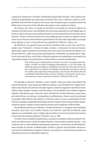 313
21. MASCULINIDADES E A LÓGICA NORTEADORA DOS GRUPOS REFLEXIVOS PARA HOMENS AUTORES DE VIOLÊNCIA
conjunto de expetativas e atitudes consideradas apropriadas (Connell, 1995), embora des-
tituída de propriedades que questionem elementos tais como a violência, o poder e a desi-
gualdade material entre os sujeitos, funcionou como trampolim para o amadurecimento do
debate que se insere no rol das reflexões sobre gênero como categoria analítica.
No entanto, não situar os estudos do masculino em relação aos estudos de gênero de
imediato contribuiu para a invisibilidade dos mecanismos geradores de privilégios para os
homens, assim como para que os próprios homens se vissem dentro de uma estrutura que os
favorece. “Assim, os homens brancos de classe média quando se olham no espelho se veem
como um ser humano universalmente generalizável. Eles não estão capacitados a enxergar
como o gênero, a raça e a classe afetam suas experiências” (Oliveira, 1998, p. 91).
Na década de 1970, ganha forças um discurso iniciado desde os anos 1950, que foi no-
meado como “vitimário” e tratava de temas, eventos, e dimensões da vida dos homens,
apontando o papel socialmente sancionado como masculino como latente de dilemas e an-
gústias (Oliveira, 1998). Uma guinada psicologizante, combinada com apropriações vulga-
res do marxismo (Costa, 2002) sobre a dinâmica opressora do capitalismo, com ausência de
argumentos empíricos que deveriam ser relativizados ou mesmo abandonados:
Vale destacar que a combinação de conceitos tais como o de papel social mas-
culino, oriundo da análise sociológica funcionalista, e o de self íntimo, ba-
seado em teorias psicológicas, possibilitava um tipo de construção teórica em
que o self íntimo, ao requerer à satisfação de demandas emocionais, entrava
em conflito com o papel masculino opressor, uma vez que este último obstruía
a satisfação destas demandas ao buscar obedecer aos preceitos sociais que o
sustentavam, ou seja, os preceitos machistas. (Oliveira, 1998, p. 93)
Em oposição ao discurso vitimário, o autor ressalta o discurso crítico, descendente dos
estudos feministas, como aquele que objetivou analisar a masculinidade sob o ângulo da di-
nâmica das relações e da estrutura de poder vigente, visando à negação de uma leitura essen-
cialista. Neste sentido, o homem, antes de vítima, é um beneficiário das relações de gênero
vigentes. Vale destacar que o discurso crítico vai além dos estudos feministas, já que estes,
por razões óbvias, em tudo que se propunham a problematizar, tinham como foco principal
as questões sobre direitos das mulheres. O discurso crítico convoca a participação de mais
homens na própria composição da produção teórica e longe de traçar uma perspetiva diame-
tralmente oposta, compõe na observação de nuances mais complexas e diferenciadas.
Nas produções teóricas que refletem o ‘mundo dos homens’, a categoria masculinidades
(Connell, 1995; Costa, 2002; Coelho e Carloto, 2007; Oliveira, 1998; Vale de Almeida, 1995)
adquire sua centralidade como “configuração de práticas em torno da posição dos homens
na estrutura das relações de gênero” (Connell, 1995, p. 188).
O verbete ‘masculinidades’ problematiza a assimetria simbólica referente à palavra ‘ho-
mem’, que define tanto o macho da espécie humana, como a própria espécie humana – uma
ranhura entre a universalidade supostamente impessoal e constitutiva da identidade ho-
mem advinda da entrada na Modernidade. Utilizar a palavra masculinidade soluciona a
característica polissêmica da palavra ‘homem’, que nomeia as características pautadas no
dimorfismo sexual e na identidade de gênero.
 