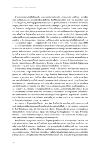 314
IV. FEMINILIDADES E MASCULINIDADES
O termo masculinidade exalta os elementos culturais, a construção histórica e social de
uma identidade, aqui não entendida de forma dicotômica entre o corpo e o indivíduo, entre
o sexo e o gênero, entre o papel sexual e o papel de gênero, mas sim de elementos muito mais
amplos, simbólicos e sociais que se imbricam: hierarquias, poder, estratificações e outros.
São diferentes configurações de práticas, enfatizando o que os sujeitos fazem, e não o imagi-
nário ou expetativa, posto que as masculinidades são construídas na esfera da produção (do
mercado e local de trabalho, no sistema político, nas grandes instituições) e da reprodução
social, evidenciando sua complexidade. Não obstante a necessidade de tais teorizações; ne-
cessário se faz considerar os elementos biológicos, visto que as masculinidades se referem
e se inserem nos corpos — “corporificadas sem deixar de ser sociais” (Connell, 1995, p.188).
Ao contrário da ideia de uma masculinidade essencializada, situamos o conceito de mas-
culinidades nos estudos da construção do gênero masculino a partir e no interior do próprio
gênero. Referenciando a um ideal problemático, sua qualificação pode estar associada à des-
qualificação seja da mulher, seja de outros homens (Costa, 2002). Além reger a interação en-
tre homens e mulheres, engendra e tangencia estruturas como a economia, a sexualidade, a
família e o Estado, desenhando e estabelecendo relações por meio de dominação, margina-
lização e cumplicidades. Neste complexo destaca-se a noção de masculinidade hegemônica
(Connell, 1995), com outras formas de masculinidade no seu entorno.
O conceito de masculinidade hegemônica revela-se um recurso para entender e analisar
o masculino e o campo de estudos críticos sobre os homens situados nos modelos sociais de
gênero, no âmbito do patriarcado, no campo da saúde, da educação, das ciências sociais, no
mundo corporativo, nos trabalhos sobre a violência, demonstrando sua capilaridade. Pen-
sar masculinidade hegemônica envolve uma matriz de poder que exclui variações e dissi-
dências não correspondentes aos seus princípios. Marca ainda um conceito que se reitera
constantemente envolvendo auto-observação, contestação, resistência e subjugação de to-
dos os outros modelos não correspondentes à sua matriz. Assim sendo, não estamos diante
de um conceito universal e estático, destacado do seu contexto ou conjuntura. Sua caracte-
rística reiterada e dinâmica atualiza suas configurações logrando a hegemonia e a subordi-
nação das demais masculinidades na inter-relação com a estrutura, e nas intersecções com
as dimensões de gênero, classe, raça e etnia.
As estruturas de prestígio (Rubin, 1975; Vale de Almeida, 1995) se projetam em um ecrã
onde são impingidas as concepções culturais de masculinidade: a) parentesco e casamento;
b) distribuição dos meios de violência; e c) relações de produção. Ou seja, a construção das
masculinidades pelos padrões de ligação emocional, pelas relações de poder e pela divisão do
trabalho — aqui desmembradas para efeitos explicativos — que sancionam, avaliam, nego-
ciam e relembram reiteradamente o pacto estabelecido.
Estudos que conjugam as estruturas de prestígio elencadas acima interseccionados com
indicadores como a classe social (Heilborn, 1999; Vale de Almeida, 1995) nos auxiliam a cor-
relacionar dialeticamente as teorizações com a reprodução da vida social para homens de
camadas populares e médias. São duas localidades que, guardadas as respetivas particulari-
dades, expressam na relação com o mundo do trabalho a ruptura com o ambiente doméstico e
principalmente a relação com a mãe; na atividade sexual, uma iniciação tal qual um ritual de
 