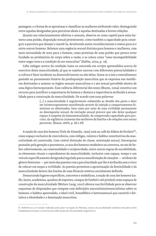 315
21. MASCULINIDADES E A LÓGICA NORTEADORA DOS GRUPOS REFLEXIVOS PARA HOMENS AUTORES DE VIOLÊNCIA
passagem; e a forma de se aproximar e classificar as mulheres atribuindo valor, distinguindo
entre aquelas designadas para parceiras ideais e aquelas destinadas a breves relações.
Quanto aos relacionamentos afetivos e sexuais, observa-se como capital para estes ho-
mens uma pulsão, disposição sexual proeminente, como também a capacidade para conse-
guir a parceira que desejar e mantê-la, devolvendo assim reconhecimento e status para si e
entre outros homens. Relatam uma regência sexual distinta para homens e mulheres, com
mais necessidade de sexo para o homem, como premissa de uma pulsão que parece estar
fundada no predomínio do corpo sobre a razão, e se coloca como “uma incompatibilidade
entre negar sexo e a condição do ser masculino” (Salém, 2004, p. 19).
Cabe indagar acerca da condição inata ou ancorada em scripts apreendidos acerca do
exercício desta masculinidade, já que os sujeitos nascem com diferentes potencialidades e
a cultura é fator incidente no desenvolvimento ou não delas. Soma-se a isto o entendimento
pautado no pensamento binário da predisposição masculina que se expressa nas metáfo-
ras destinadas a nomear os órgãos sexuais masculinos e o ato sexual percebido dentro de
uma lógica hierarquizante. Essa valência diferencial dos sexos (Bozon, 2004) constitui um
recurso para justificar a supremacia do homem e destaca a importância atribuída à sexua-
lidade para a construção da masculinidade. De acordo com suas palavras:
[…] a masculinidade é regularmente submetida ao desafio dos pares e deve
ser ininterruptamente manifestada através da rejeição a comportamentos fe-
mininos ou afeminados, bem como por meio de uma virilidade permanente
no desempenho sexual, da iniciação sexual precoce que não deixe qualquer
espaço à suspeita da homossexualidade, da comprovada capacidade para pro-
criar, da vigilância ciumenta das mulheres da família e de relações com outras
parceiras. (Bozon, 2004, p. 28 e 29)
A noção de casa dos homens (Vale de Almeida, 1995) está no café da Aldeia de Pardais[5]
,
como espaço exclusivo de convivência, com códigos, valores e habitus constitutivos da mas-
culinidade ali construída. Com visível distinção de classe, orientação sexual, hierarquias
pautadas pela geração e parentesco, a casa dos homens estabelece na conversa, no ato de be-
ber coletivamente, na comensalidade e reciprocidade, entre outras regras de sociabilidade,
os elementos rituais e reprodutores da masculinidade, inclusive com espaço, tempo e um
veículo especificamente designado/regulado para a manifestação de emoções — atributo do
gênero feminino — por meio das poesias com a peculiaridade que lhe é atribuída sem o risco
de colocar em xeque a virilidade. As poesias permitem a aproximação da feminilidade e da
masculinidade dentro dos limites de uma fórmula retórica socialmente definida.
Demarcando lugares específicos, concretos e simbólicos, a noção de casa dos homens (ca-
fés, bares, academias, quadras de esportes, campos de futebol e até prisões) como espaços de
construção da masculinidade (Welzer-Lang, 2001) oferece sua fertilidade para se observar
esquemas de disposições que rompem com definições naturalistas/essencialistas sobre os
homens: o habitus apreendido, o ideal viril, homofóbico e heterossexual que constrói e for-
talece a identidade e a dominação masculina.
5. Referência a um estudo realizado pelo autor na região do Alentejo, acerca da sociabilidade cotidiana masculina entre
trabalhadores braçais e as formas de reafirmação da masculinidade hegemônica.
 