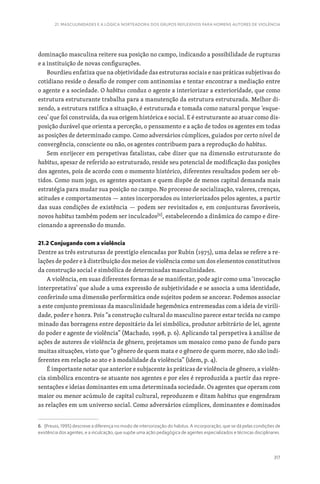317
21. MASCULINIDADES E A LÓGICA NORTEADORA DOS GRUPOS REFLEXIVOS PARA HOMENS AUTORES DE VIOLÊNCIA
dominação masculina reitere sua posição no campo, indicando a possibilidade de rupturas
e a instituição de novas configurações.
Bourdieu enfatiza que na objetividade das estruturas sociais e nas práticas subjetivas do
cotidiano reside o desafio de romper com antinomias e tentar encontrar a mediação entre
o agente e a sociedade. O habitus conduz o agente a interiorizar a exterioridade, que como
estrutura estruturante trabalha para a manutenção da estrutura estruturada. Melhor di-
zendo, a estrutura ratifica a situação, é estruturada e tomada como natural porque ‘esque-
ceu’ que foi construída, da sua origem histórica e social. E é estruturante ao atuar como dis-
posição durável que orienta a perceção, o pensamento e a ação de todos os agentes em todas
as posições de determinado campo. Como adversários cúmplices, guiados por certo nível de
convergência, consciente ou não, os agentes contribuem para a reprodução do habitus.
Sem enrijecer em perspetivas fatalistas, cabe dizer que na dimensão estruturante do
habitus, apesar de referido ao estruturado, reside seu potencial de modificação das posições
dos agentes, pois de acordo com o momento histórico, diferentes resultados podem ser ob-
tidos. Como num jogo, os agentes apostam e quem dispõe de menos capital demanda mais
estratégia para mudar sua posição no campo. No processo de socialização, valores, crenças,
atitudes e comportamentos — antes incorporados ou interiorizados pelos agentes, a partir
das suas condições de existência — podem ser revisitados e, em conjunturas favoráveis,
novos habitus também podem ser inculcados[6]
, estabelecendo a dinâmica do campo e dire-
cionando a apreensão do mundo.
21.2 Conjugando com a violência
Dentre as três estruturas de prestígio elencadas por Rubin (1975), uma delas se refere a re-
lações de poder e à distribuição dos meios de violência como um dos elementos constitutivos
da construção social e simbólica de determinadas masculinidades.
A violência, em suas diferentes formas de se manifestar, pode agir como uma ‘invocação
interpretativa’ que alude a uma expressão de subjetividade e se associa a uma identidade,
conferindo uma dimensão performática onde sujeitos podem se ancorar. Podemos associar
a este conjunto premissas da masculinidade hegemônica entremeadas com a ideia de virili-
dade, poder e honra. Pois “a construção cultural do masculino parece estar tecida no campo
minado das borragens entre depositário da lei simbólica, produtor arbitrário de lei, agente
do poder e agente de violência” (Machado, 1998, p. 6). Aplicando tal perspetiva à análise de
ações de autores de violência de gênero, projetamos um mosaico como pano de fundo para
muitas situações, visto que “o gênero de quem mata e o gênero de quem morre, não são indi-
ferentes em relação ao ato e à modalidade da violência” (idem, p. 4).
É importante notar que anterior e subjacente às práticas de violência de gênero, a violên-
cia simbólica encontra-se atuante nos agentes e por eles é reproduzida a partir das repre-
sentações e ideias dominantes em uma determinada sociedade. Os agentes que operam com
maior ou menor acúmulo de capital cultural, reproduzem e ditam habitus que engendram
as relações em um universo social. Como adversários cúmplices, dominantes e dominados
6. (Preuss, 1995) descreve a diferença no modo de interiorização do habitus. A incorporação, que se dá pelas condições de
existência dos agentes, e a inculcação, que supõe uma ação pedagógica de agentes especializados e técnicas disciplinares.
 