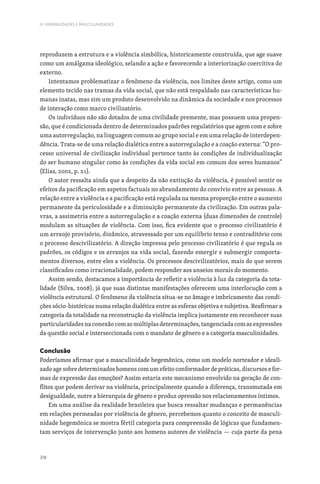318
IV. FEMINILIDADES E MASCULINIDADES
reproduzem a estrutura e a violência simbólica, historicamente construída, que age suave
como um amálgama ideológico, selando a ação e favorecendo a interiorização coercitiva do
externo.
Intentamos problematizar o fenômeno da violência, nos limites deste artigo, como um
elemento tecido nas tramas da vida social, que não está respaldado nas características hu-
manas inatas, mas sim um produto desenvolvido na dinâmica da sociedade e nos processos
de interação como marco civilizatório.
Os indivíduos não são dotados de uma civilidade premente, mas possuem uma propen-
são, que é condicionada dentro de determinados padrões regulatórios que agem com e sobre
uma autorregulação, na linguagem comum ao grupo social e em uma relação de interdepen-
dência. Trata-se de uma relação dialética entre a autorregulação e a coação externa: “O pro-
cesso universal de civilização individual pertence tanto às condições de individualização
do ser humano singular como às condições da vida social em comum dos seres humanos”
(Elias, 2002, p. 21).
O autor ressalta ainda que a despeito da não extinção da violência, é possível sentir os
efeitos da pacificação em aspetos factuais no abrandamento do convívio entre as pessoas. A
relação entre a violência e a pacificação está regulada na mesma proporção entre o aumento
permanente da periculosidade e a diminuição permanente da civilização. Em outras pala-
vras, a assimetria entre a autorregulação e a coação externa (duas dimensões de controle)
modulam as situações de violência. Com isso, fica evidente que o processo civilizatório é
um arranjo provisório, dinâmico, atravessado por um equilíbrio tenso e contraditório com
o processo descivilizatório. A direção impressa pelo processo civilizatório é que regula os
padrões, os códigos e os arranjos na vida social, fazendo emergir e submergir comporta-
mentos diversos, entre eles a violência. Os processos descivilizatórios, mais do que serem
classificados como irracionalidade, podem responder aos anseios morais do momento.
Assim sendo, destacamos a importância de refletir a violência à luz da categoria da tota-
lidade (Silva, 2008), já que suas distintas manifestações oferecem uma interlocução com a
violência estrutural. O fenômeno da violência situa-se no âmago e imbricamento das condi-
ções sócio-históricas numa relação dialética entre as esferas objetiva e subjetiva. Reafirmar a
categoria da totalidade na reconstrução da violência implica justamente em reconhecer suas
particularidades na conexão com as múltiplas determinações, tangenciada com as expressões
da questão social e interseccionada com o mandato de gênero e a categoria masculinidades.
Conclusão
Poderíamos afirmar que a masculinidade hegemônica, como um modelo norteador e ideali-
zado age sobre determinados homens com um efeito conformador de práticas, discursos e for-
mas de expressão das emoções? Assim estaria este mecanismo envolvido na geração de con-
flitos que podem derivar na violência, principalmente quando a diferença, transmutada em
desigualdade, nutre a hierarquia de gênero e produz opressão nos relacionamentos íntimos.
Em uma análise da realidade brasileira que busca ressaltar mudanças e permanências
em relações permeadas por violência de gênero, percebemos quanto o conceito de masculi-
nidade hegemônica se mostra fértil categoria para compreensão de lógicas que fundamen-
tam serviços de intervenção junto aos homens autores de violência — cuja parte da pena
 