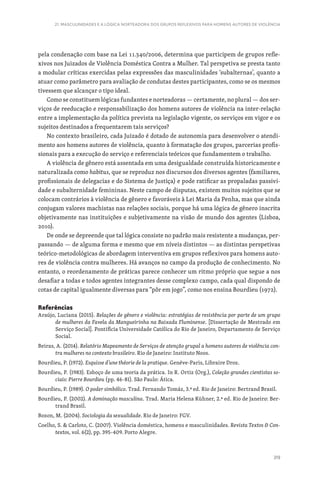 319
21. MASCULINIDADES E A LÓGICA NORTEADORA DOS GRUPOS REFLEXIVOS PARA HOMENS AUTORES DE VIOLÊNCIA
pela condenação com base na Lei 11.340/2006, determina que participem de grupos refle-
xivos nos Juizados de Violência Doméstica Contra a Mulher. Tal perspetiva se presta tanto
a modular críticas exercidas pelas expressões das masculinidades ‘subalternas’, quanto a
atuar como parâmetro para avaliação de condutas destes participantes, como se os mesmos
tivessem que alcançar o tipo ideal.
Como se constituem lógicas fundantes e norteadoras — certamente, no plural — dos ser-
viços de reeducação e responsabilização dos homens autores de violência na inter-relação
entre a implementação da política prevista na legislação vigente, os serviços em vigor e os
sujeitos destinados a frequentarem tais serviços?
No contexto brasileiro, cada Juizado é dotado de autonomia para desenvolver o atendi-
mento aos homens autores de violência, quanto à formatação dos grupos, parcerias profis-
sionais para a execução do serviço e referenciais teóricos que fundamentem o trabalho.
A violência de gênero está assentada em uma desigualdade construída historicamente e
naturalizada como habitus, que se reproduz nos discursos dos diversos agentes (familiares,
profissionais de delegacias e do Sistema de Justiça) e pode ratificar as propaladas passivi-
dade e subalternidade femininas. Neste campo de disputas, existem muitos sujeitos que se
colocam contrários à violência de gênero e favoráveis à Lei Maria da Penha, mas que ainda
conjugam valores machistas nas relações sociais, porque há uma lógica de gênero inscrita
objetivamente nas instituições e subjetivamente na visão de mundo dos agentes (Lisboa,
2010).
De onde se depreende que tal lógica consiste no padrão mais resistente a mudanças, per-
passando — de alguma forma e mesmo que em níveis distintos — as distintas perspetivas
teórico-metodológicas de abordagem interventiva em grupos reflexivos para homens auto-
res de violência contra mulheres. Há avanços no campo da produção de conhecimento. No
entanto, o reordenamento de práticas parece conhecer um ritmo próprio que segue a nos
desafiar a todas e todos agentes integrantes desse complexo campo, cada qual dispondo de
cotas de capital igualmente diversas para “pôr em jogo”, como nos ensina Bourdieu (1972).
Referências
Araújo, Luciana (2015). Relações de gênero e violência: estratégias de resistência por parte de um grupo
de mulheres da Favela da Mangueirinha na Baixada Fluminense. [Dissertação de Mestrado em
Serviço Social]. Pontifícia Universidade Católica do Rio de Janeiro, Departamento de Serviço
Social.
Beiras, A. (2014). Relatório Mapeamento de Serviços de atenção grupal a homens autores de violência con-
tra mulheres no contexto brasileiro. Rio de Janeiro: Instituto Noos.
Bourdieu, P. (1972). Esquisse d’une théorie de la pratique. Genéve-Paris, Libraire Droz.
Bourdieu, P. (1983). Esboço de uma teoria da prática. In R. Ortiz (Org.), Coleção grandes cientistas so-
ciais: Pierre Bourdieu (pp. 46-81). São Paulo: Ática.
Bourdieu, P. (1989). O poder simbólico. Trad. Fernando Tomáz, 3.ª ed. Rio de Janeiro: Bertrand Brasil.
Bourdieu, P. (2002). A dominação masculina. Trad. Maria Helena Kühner, 2.ª ed. Rio de Janeiro: Ber-
trand Brasil.
Bozon, M. (2004). Sociologia da sexualidade. Rio de Janeiro: FGV.
Coelho, S.  Carloto, C. (2007). Violência doméstica, homens e masculinidades. Revista Textos  Con-
textos, vol. 6(2), pp. 395-409. Porto Alegre.
 