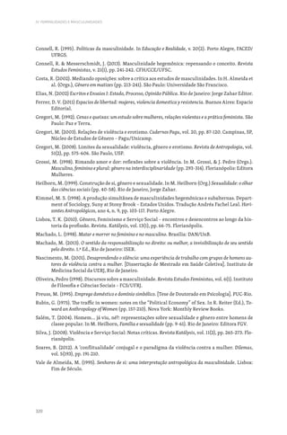 320
IV. FEMINILIDADES E MASCULINIDADES
Connell, R. (1995). Políticas da masculinidade. In Educação e Realidade, v. 20(2). Porto Alegre, FACED/
UFRGS.
Connell, R.  Messerschmidt, J. (2013). Masculinidade hegemônica: repensando o conceito. Revista
Estudos Feministas, v. 21(1), pp. 241-242. CFH/CCE/UFSC.
Costa, R. (2002). Mediando oposições: sobre a crítica aos estudos de masculinidades. In H. Almeida et
al. (Orgs.), Gênero em matizes (pp. 213-241). São Paulo: Universidade São Francisco.
Elias, N. (2002) Escritos e Ensaios I: Estado, Processo, Opinião Pública. Rio de Janeiro: Jorge Zahar Editor.
Ferrer, D. V. (2011) Espacios de libertad: mujeres, violencia domestica y resistencia. Buenos Aires: Espacio
Editorial.
Gregori, M. (1992). Cenas e queixas: um estudo sobre mulheres, relações violentas e a prática feminista. São
Paulo: Paz e Terra.
Gregori, M. (2003). Relações de violência e erotismo. Cadernos Pagu, vol. 20, pp. 87-120. Campinas, SP,
Núcleo de Estudos de Gênero – Pagu/Unicamp.
Gregori, M. (2008). Limites da sexualidade: violência, gênero e erotismo. Revista de Antropologia, vol.
51(2), pp. 575-606. São Paulo, USP.
Grossi, M. (1998). Rimando amor e dor: reflexões sobre a violência. In M. Grossi,  J. Pedro (Orgs.).
Masculino, feminino e plural: gênero na interdisciplinaridade (pp. 293-314). Florianópolis: Editora
Mulheres.
Heilborn, M. (1999). Construção de si, gênero e sexualidade. In M. Heilborn (Org.) Sexualidade: o olhar
das ciências sociais (pp. 40-58). Rio de Janeiro, Jorge Zahar.
Kimmel, M. S. (1998). A produção simultânea de masculinidades hegemônicas e subalternas. Depart-
ment of Sociology, Suny at Stony Brook – Estados Unidos. Tradução Andréa Fachel Leal. Hori-
zontes Antropológicos, ano 4, n. 9, pp. 103-117. Porto Alegre.
Lisboa, T. K. (2010). Gênero, Feminismo e Serviço Social – encontros e desencontros ao longo da his-
toria da profissão. Revista. Katálysis, vol. 13(1), pp. 66-75. Florianópolis.
Machado, L. (1998). Matar e morrer no feminino e no masculino. Brasília: DAN/UnB.
Machado, M. (2013). O sentido da responsabilização no direito: ou melhor, a invisibilização de seu sentido
pelo direito. 1.ª Ed., Rio de Janeiro: ISER.
Nascimento, M. (2001). Desaprendendo o silêncio: uma experiência de trabalho com grupos de homens au-
tores de violência contra a mulher. [Dissertação de Mestrado em Saúde Coletiva]. Instituto de
Medicina Social da UERJ, Rio de Janeiro.
Oliveira, Pedro (1998). Discursos sobre a masculinidade. Revista Estudos Feministas, vol. 6(1). Instituto
de Filosofia e Ciências Sociais – FCS/UFRJ.
Preuss, M. (1995). Emprego doméstico e domínio simbólico. [Tese de Doutorado em Psicologia]. PUC-Rio.
Rubin, G. (1975). The traffic in women: notes on the “Political Economy” of Sex. In R. Reiter (Ed.), To-
ward an Anthropology of Women (pp. 157-210). Nova York: Monthly Review Books.
Salém, T. (2004). Homem… já viu, né?: representações sobre sexualidade e gênero entre homens de
classe popular. In M. Heilborn, Família e sexualidade (pp. 9-61). Rio de Janeiro: Editora FGV.
Silva, J. (2008). Violência e Serviço Social: Notas críticas. Revista Katálysis, vol. 11(2), pp. 265-273. Flo-
rianópolis.
Soares, B. (2012). A ‘conflitualidade’ conjugal e o paradigma da violência contra a mulher. Dilemas,
vol. 5(193), pp. 191-210.
Vale de Almeida, M. (1995). Senhores de si: uma interpretação antropológica da masculinidade. Lisboa:
Fim de Século.
 