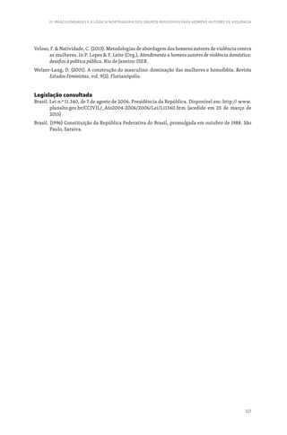 321
21. MASCULINIDADES E A LÓGICA NORTEADORA DOS GRUPOS REFLEXIVOS PARA HOMENS AUTORES DE VIOLÊNCIA
Veloso, F.  Natividade, C. (2013). Metodologias de abordagem dos homens autores de violência contra
as mulheres. In P. Lopes  F. Leite (Org.), Atendimento a homens autores de violência doméstica:
desafios à política pública. Rio de Janeiro: ISER.
Welzer-Lang, D. (2001). A construção do masculino: dominação das mulheres e homofobia. Revista
Estudos Feministas, vol. 9(2). Florianópolis.
Legislação consultada
Brasil. Lei n.º 11.340, de 7 de agosto de 2006. Presidência da República. Disponível em: http:// www.
planalto.gov.br/CCIVIL/_Ato2004-2006/2006/Lei/L11340.htm (acedido em 25 de março de
2015)
Brasil. (1996) Constituição da República Federativa do Brasil, promulgada em outubro de 1988. São
Paulo, Saraiva.
 