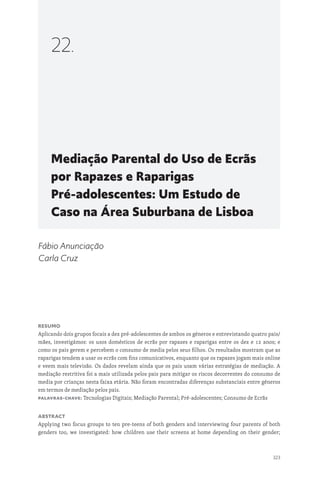 323
Mediação Parental do Uso de Ecrãs
por Rapazes e Raparigas
Pré-adolescentes: Um Estudo de
Caso na Área Suburbana de Lisboa
22.
Fábio Anunciação
Carla Cruz
Resumo
Aplicando dois grupos focais a dez pré-adolescentes de ambos os géneros e entrevistando quatro pais/
mães, investigámos: os usos domésticos de ecrãs por rapazes e raparigas entre os dez e 12 anos; e
como os pais gerem e percebem o consumo de media pelos seus filhos. Os resultados mostram que as
raparigas tendem a usar os ecrãs com fins comunicativos, enquanto que os rapazes jogam mais online
e veem mais televisão. Os dados revelam ainda que os pais usam várias estratégias de mediação. A
mediação restritiva foi a mais utilizada pelos pais para mitigar os riscos decorrentes do consumo de
media por crianças nesta faixa etária. Não foram encontradas diferenças substanciais entre géneros
em termos de mediação pelos pais.
Palavras-chave: Tecnologias Digitais; Mediação Parental; Pré-adolescentes; Consumo de Ecrãs
Abstract
Applying two focus groups to ten pre-teens of both genders and interviewing four parents of both
genders too, we investigated: how children use their screens at home depending on their gender;
 