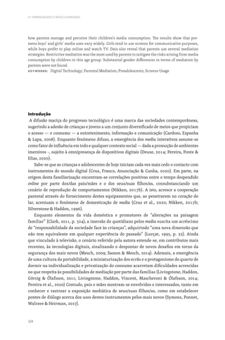 324
IV. FEMINILIDADES E MASCULINIDADES
how parents manage and perceive their children’s media consumption. The results show that pre-
teens boys’ and girls’ media uses vary widely. Girls tend to use screens for communicative purposes,
while boys prefer to play online and watch TV. Data also reveal that parents use several mediation
strategies. Restrictive mediation was the most used by parents to mitigate the risks arising from media
consumption by children in this age group. Substantial gender differences in terms of mediation by
parents were not found.
Keywords: Digital Technology; Parental Mediation; Preadolescents; Screens Usage
Introdução
A difusão maciça do progresso tecnológico é uma marca das sociedades contemporâneas,
sugerindo a adesão de crianças e jovens a um conjunto diversificado de meios que propiciam
o acesso — e consumo — a entretenimento, informação e comunicação (Cardoso, Espanha
 Lapa, 2008). Enquanto fenómeno difuso, a emergência dos media interativos assume-se
como fator de influência em todo e qualquer contexto social — dada a promoção de ambientes
imersivos -, sujeito à omnipresença de dispositivos digitais (Deuze, 2014; Pereira, Ponte 
Elias, 2020).
Sabe-se que as crianças e adolescentes de hoje iniciam cada vez mais cedo o contacto com
instrumentos do mundo digital (Cruz, Franco, Anunciação  Cunha, 2020). Em parte, na
origem desta familiarização encontram-se correlações positivas entre o tempo despendido
online por parte dos/das pais/mães e o dos seus/suas filhos/as, consubstanciando um
cenário de reprodução de comportamentos (Nikken, 2017b). A isto, acresce a cooperação
parental através do fornecimento destes equipamentos que, ao penetrarem no coração do
lar, acentuam o fenómeno de domesticação de media (Cruz et al., 2020; Nikken, 2017b;
Silverstone  Haddon, 1996).
Enquanto elementos da vida doméstica e promotores de “alterações na paisagem
familiar” (Clark, 2011, p. 324), a imersão do quotidiano pelos media suscita um acréscimo
de “responsabilidade da sociedade face às crianças”, adquirindo “uma nova dimensão que
não tem equivalente em qualquer experiência do passado” (Lurçat, 1995, p. 32). Ainda
que vinculado à televisão, o cenário referido pela autora estende-se, em contributos mais
recentes, às tecnologias digitais, sinalizando o despontar de novos desafios em torno da
segurança dos mais novos (Mesch, 2009; Sasson  Mesch, 2014). Ademais, a emergência
de uma cultura da portabilidade, a miniaturização dos ecrãs e o protagonismo do quarto de
dormir na individualização e privatização do consumo acarretam dificuldades acrescidas
no que respeita às possibilidades de mediação por parte das famílias (Livingstone, Haddon,
Görzig  Ólafsson, 2011; Livingstone, Haddon, Vincent, Mascheroni  Ólafsson, 2014;
Pereira et al., 2020) Contudo, pais e mães mostram-se envolvidos e interessados, tanto em
conhecer e rastrear a exposição mediática de seus/suas filhos/as, como em estabelecer
pontes de diálogo acerca dos usos destes instrumentos pelos mais novos (Symons, Ponnet,
Walrave  Heirman, 2017).
 