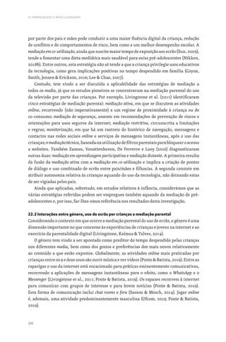 326
IV. FEMINILIDADES E MASCULINIDADES
por parte dos pais e mães pode conduzir a uma maior fluência digital da criança, redução
de conflitos e de comportamentos de risco, bem como a um melhor desempenho escolar. A
mediação em co-utilização, ainda que suscite maior tempo de exposição aos ecrãs (Sun, 2009),
tende a fomentar uma dieta mediática mais saudável para os/as pré-adolescentes (Nikken,
2018b). Entre outros, esta estratégia não só tende a que a criança privilegie usos educativos
da tecnologia, como gera implicações positivas no tempo despendido em família (Coyne,
Smith, Jensen  Erickson, 2016; Lee  Chae, 2007).
Contudo, tem vindo a ser discutida a aplicabilidade das estratégias de mediação a
todos os media, já que os estudos pioneiros se concentravam na mediação parental do uso
da televisão por parte das crianças. Por exemplo, Livingstone et al. (2011) identificaram
cinco estratégias de mediação parental: mediação ativa, em que se discutem as atividades
online, recorrendo (não imperativamente) a um regime de proximidade à criança ou de
co-consumo; mediação de segurança, assente em recomendações de prevenção de riscos e
orientações para usos seguros da internet; mediação restritiva, circunscrita a limitações
e regras; monitorização, em que há um rastreio do histórico de navegação, mensagens e
contactos nas redes sociais online e serviços de mensagens instantâneas, após o uso das
crianças;emediaçãotécnica,baseadanautilizaçãodefiltrosparentaisparabloquearoacesso
a websites. Também Zaman, Vanattenhoven, De Ferrerre e Looy (2016) diagnosticaram
outras duas: mediação em aprendizagem participativa e mediação distante. A primeira resulta
da fusão da mediação ativa com a mediação em co-utilização e implica a criação de pontes
de diálogo e uso combinado de ecrãs entre pais/mães e filhos/as. A segunda consiste em
atribuir autonomia relativa às crianças aquando do uso da tecnologia, não deixando estas
de ser vigiadas pelos pais.
Ainda que aplicadas, sobretudo, em estudos relativos à infância, considerámos que as
várias estratégias referidas podem ser empregues também aquando da mediação de pré-
adolescentes e, por isso, far-lhes-emos referência nos resultados desta investigação.
22.2 Interações entre género, uso de ecrãs por crianças e mediação parental
Considerando o contexto em que ocorre a mediação parental do uso de ecrãs, o género é uma
dimensão importante no que concerne às experiências de crianças e jovens na internet e ao
exercício da parentalidade digital (Livingstone, Kalmus  Talves, 2014).
O género tem vindo a ser apontado como preditor do tempo despendido pelas crianças
nos diferentes media, bem como dos gostos e preferências dos mais novos relativamente
ao conteúdo a que estão expostos. Globalmente, as atividades online mais praticadas por
crianças entre os 9 e doze anos são ouvir música e ver vídeos (Ponte  Batista, 2019). Entre as
raparigas o uso da internet está vocacionado para práticas eminentemente comunicativas,
recorrendo a aplicações de mensagens instantâneas para o efeito, como o WhatsApp e o
Messenger (Livingstone et al., 2011; Ponte  Batista, 2019). Os rapazes recorrem à internet
para comunicar com grupos de interesse e para lerem notícias (Ponte  Batista, 2019).
Esta forma de comunicação inclui chat rooms e fora (Sasson  Mesch, 2014). Jogar online
é, ademais, uma atividade predominantemente masculina (Ofcom, 2019; Ponte  Batista,
2019).
 