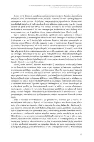 327
22. MEDIAÇÃO PARENTAL DO USO DE ECRÃS POR RAPAZES E RAPARIGAS PRÉ-ADOLESCENTES:
UM ESTUDO DE CASO NA ÁREA SUBURBANA DE LISBOA
A estes perfis de uso da tecnologia associam-se também riscos distintos. Mesch (2009)
refere que perfis em sites de redes sociais, assistir a vídeos no YouTube e participar em chat
rooms geram maior risco de ciberbullying. A experiência de jogo online não foi associada à
possibilidade de sofrer de bullying online. O autor adiantou ainda que, no caso dos rapazes,
manter um perfil ativo num site de rede social e a utilização do YouTube aumentavam
as chances de assédio moral. No caso das raparigas, as chances de sofrer bullying online
aumentavam com a participação em sites de redes sociais e chat rooms (Mesch, 2009).
Outros trabalhos dão conta de uma relação significativa entre o género e os estilos de
mediaçãoparental.Asmãessãoquemtendeautilizarmaisestratégiasdemediaçãoparental
(Livingstone et al., 2015). Por um lado, assistem e discutem mais sobre os conteúdos em
conjunto com os filhos na televisão, enquanto os pais se mostram mais disponíveis para a
co-utilização do computador. Por outro, as mães tendem a estabelecer mais regras quanto
ao tipo de conteúdo e tempo despendido pelos mais novos nos ecrãs (Connell, Lauricella 
Wartella, 2015). Outros estudos revelam não haver diferenças entre pais e mães na adoção
de estratégias de mediação ativa, mas que a mediação técnica é sobretudo realizada pelos
pais, e especialmente sobre os filhos rapazes (Ferreira, Ponte  Castro, 2017). No entanto, o
exercício da parentalidade digital é apontado como uma tarefa maioritariamente atribuída
às mães (Connell et al., 2015; Ponte, 2011).
Simões, Ponte, Ferreira, Doretto e Azevedo (2014) afirmam que a mediação parental
do uso de ecrãs decresce com a idade, e que os pais tendem a utilizar mais a mediação de
segurança com as filhas e a mediação restritiva com os filhos. No entanto, genericamente,
a questão não é conclusiva, com alguns autores a referir que o uso da tecnologia pelas
raparigas tende a ser mais controlado pelos/as pais/mães (Gentile, Nathanson, Rasmussen,
Reimer  Walsh, 2012; Livingstone  Helsper, 2008; Nikken, 2017a); outros a indicar que
os rapazes são alvo de mais restrições (Nikken  Jansz, 2014); e outros ainda a revelar que
o conteúdo e tempo a que rapazes e raparigas estão expostos nos ecrãs é mediado pelo pai
e pela mãe de igual forma (Livingstone et al., 2011). Em média, os rapazes relatam estar
mais expostos a situações de risco online do que as raparigas (Ofcom, 2019; Sasson  Mesch,
2014). Todavia, este gap é sobretudo atribuído a características de personalidade — busca
por sensações e uso da internet, geralmente mais presente nos rapazes (Notten  Nikken,
2016).
Dada a natureza multidimensional da problemática, sabemos que a escolha das
estratégias de mediação não depende exclusivamente do género, mas de uma inter-relação
entre género, características das crianças, dos pais, das mães, da família e das interações
que decorrem no seu seio (Talves  Kalmus, 2015). Por exemplo, quanto ao rendimento e
habilitações literárias, Livingstone et al. (2015) concluíram que as famílias menos letradas
e com menores rendimentos tendiam a mediar menos o uso da tecnologia por parte dos
filhos do que as que apresentavam maiores habilitações e recursos. Por outro lado, os pais e
as mães, em famílias com menores recursos, receiam mais os constrangimentos dos media
interativos. Os autores referem também que é no primeiro tipo de família que a mediação
restritiva predomina, enquanto nas segundas, dotadas de mais competências digitais
(Chang et al., 2019), a gestão é feita através de uma utilização diversificada de estratégias.
 