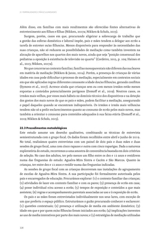 328
IV. FEMINILIDADES E MASCULINIDADES
Além disso, em famílias com mais rendimentos são oferecidas fontes alternativas de
entretenimento aos filhos e filhas (Nikken, 2017a; Nikken  Schols, 2015).
Surgem, porém, casos em que, procurando aligeirar a sobrecarga de trabalho que
a gestão das esferas doméstica e laboral impõe, pais e mães tendem a delegar aos ecrãs a
tarefa de entreter os/as filhos/as. Menos disponíveis para responder às necessidades das
suas crianças, não só reduzem as possibilidades de mediação como também investem na
alocação de aparelhos nos quartos dos mais novos, ainda que seja “posição consensual dos
pediatras a oposição à existência de televisão no quarto” (Cordeiro, 2015, p. 109; Haines et
al., 2013; Nikken, 2017a).
Noqueconcerneaocontextofamiliar,famíliasmonoparentaisnãodiferemdasnucleares
em matéria de mediação (Nikken  Jansz, 2014). Porém, a presença de crianças de várias
idades em casa pode dificultar o processo de mediação, especialmente em contextos sociais
em que são aplicadas regras diferentes consoante a idade dos/as filhos/as, gerando conflitos
(Symons et al., 2017). Acresce ainda que crianças sem ou com menos irmãos estão menos
expostas a conteúdos potencialmente perigosos (Domoff et al., 2019). Noutros casos, os
irmãos mais velhos, por vezes mais hábeis no domínio técnico dos dispositivos e na deteção
dos gostos dos mais novos do que os pais e mães, podem facilitar a mediação, assegurando
o papel daqueles quando se encontram indisponíveis. Os irmãos e irmãs mais velhos/as
tendem não só a pedir esclarecimentos quanto ao consumo de ecrãs pelos mais novos, mas
também a orientar o consumo para conteúdos adequados à sua faixa etária (Domoff et al.,
2019; Nikken  Schols, 2015).
22.3 Procedimentos metodológicos
Este estudo assume um desenho qualitativo, combinando as técnicas de entrevista
semiestruturada com o grupo focal. Os dados foram recolhidos entre abril e junho de 2019.
No total, realizámos quatro entrevistas com um painel de dois pais e duas mães e duas
sessões de grupo focal, uma com cinco rapazes e outra com cinco raparigas. Dada a natureza
exploratória do estudo, recorremos a uma amostra de conveniência baseada em dois critérios
de seleção. No caso dos adultos, ter pelo menos um filho entre os dez e 12 anos e residirem
numa das freguesias do estudo: Agualva-Mira Sintra e Cacém e São Marcos. Quanto às
crianças, ter entre dez e 12 anos e residir numa das freguesias indicadas.
As sessões de grupo focal com as crianças decorreram nas instalações do agrupamento
de escolas de Agualva-Mira Sintra. A sua participação foi formalmente autorizada pelos
pais e encarregados de educação. Procurámos explorar: (1) o contexto familiar das crianças;
(2) atividades de lazer em contexto familiar e com os pares; (3) presença de ecrãs em casa;
(4) posse individual e/ou acesso a ecrãs; (5) tempos de exposição e conteúdos a que mais
assistem; (6) regras e acompanhamento parentais associadas ao uso e à exposição de ecrãs.
Os pais e as mães foram entrevistados individualmente nos seus lares, com exceção de
um que preferiu o espaço público. Estruturámos o guião procurando conhecer e esclarecer:
(1) questões contextuais; (2) presença e utilização de media em ambiente doméstico; (3)
idade em que e por quem os/as filhos/as foram iniciados aos ecrãs; (4) implicações inerentes
ao uso de media interativos por parte dos mais novos; e (5) estratégias de mediação utilizadas
 