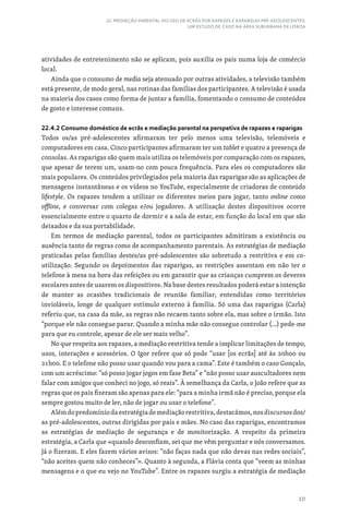 331
22. MEDIAÇÃO PARENTAL DO USO DE ECRÃS POR RAPAZES E RAPARIGAS PRÉ-ADOLESCENTES:
UM ESTUDO DE CASO NA ÁREA SUBURBANA DE LISBOA
atividades de entretenimento não se aplicam, pois auxilia os pais numa loja de comércio
local.
Ainda que o consumo de media seja atenuado por outras atividades, a televisão também
está presente, de modo geral, nas rotinas das famílias dos participantes. A televisão é usada
na maioria dos casos como forma de juntar a família, fomentando o consumo de conteúdos
de gosto e interesse comuns.
22.4.2 Consumo doméstico de ecrãs e mediação parental na perspetiva de rapazes e raparigas
Todos os/as pré-adolescentes afirmaram ter pelo menos uma televisão, telemóveis e
computadores em casa. Cinco participantes afirmaram ter um tablet e quatro a presença de
consolas. As raparigas são quem mais utiliza os telemóveis por comparação com os rapazes,
que apesar de terem um, usam-no com pouca frequência. Para eles os computadores são
mais populares. Os conteúdos privilegiados pela maioria das raparigas são as aplicações de
mensagens instantâneas e os vídeos no YouTube, especialmente de criadoras de conteúdo
lifestyle. Os rapazes tendem a utilizar os diferentes meios para jogar, tanto online como
offline, e conversar com colegas e/ou jogadores. A utilização destes dispositivos ocorre
essencialmente entre o quarto de dormir e a sala de estar, em função do local em que são
deixados e da sua portabilidade.
Em termos de mediação parental, todos os participantes admitiram a existência ou
ausência tanto de regras como de acompanhamento parentais. As estratégias de mediação
praticadas pelas famílias destes/as pré-adolescentes são sobretudo a restritiva e em co-
utilização. Segundo os depoimentos das raparigas, as restrições assentam em não ter o
telefone à mesa na hora das refeições ou em garantir que as crianças cumprem os deveres
escolares antes de usarem os dispositivos. Na base destes resultados poderá estar a intenção
de manter as ocasiões tradicionais de reunião familiar, entendidas como territórios
invioláveis, longe de qualquer estímulo externo à família. Só uma das raparigas (Carla)
referiu que, na casa da mãe, as regras não recaem tanto sobre ela, mas sobre o irmão. Isto
“porque ele não consegue parar. Quando a minha mãe não consegue controlar (…) pede-me
para que eu controle, apesar de ele ser mais velho”.
No que respeita aos rapazes, a mediação restritiva tende a implicar limitações de tempo,
usos, interações e acessórios. O Igor refere que só pode “usar [os ecrãs] até às 20h00 ou
21h00. E o telefone não posso usar quando vou para a cama”. Este é também o caso Gonçalo,
com um acréscimo: “só posso jogar jogos em fase Beta” e “não posso usar auscultadores nem
falar com amigos que conheci no jogo, só reais”. À semelhança da Carla, o João refere que as
regras que os pais fizeram são apenas para ele: “para a minha irmã não é preciso, porque ela
sempre gostou muito de ler, não de jogar ou usar o telefone”.
Alémdopredomíniodaestratégiademediaçãorestritiva,destacámos,nosdiscursosdos/
as pré-adolescentes, outras dirigidas por pais e mães. No caso das raparigas, encontramos
as estratégias de mediação de segurança e de monitorização. A respeito da primeira
estratégia, a Carla que «quando desconfiam, sei que me vêm perguntar e nós conversamos.
Já o fizeram. E eles fazem vários avisos: “não faças nada que não devas nas redes sociais”,
“não aceites quem não conheces”». Quanto à segunda, a Flávia conta que “veem as minhas
mensagens e o que eu vejo no YouTube”. Entre os rapazes surgiu a estratégia de mediação
 